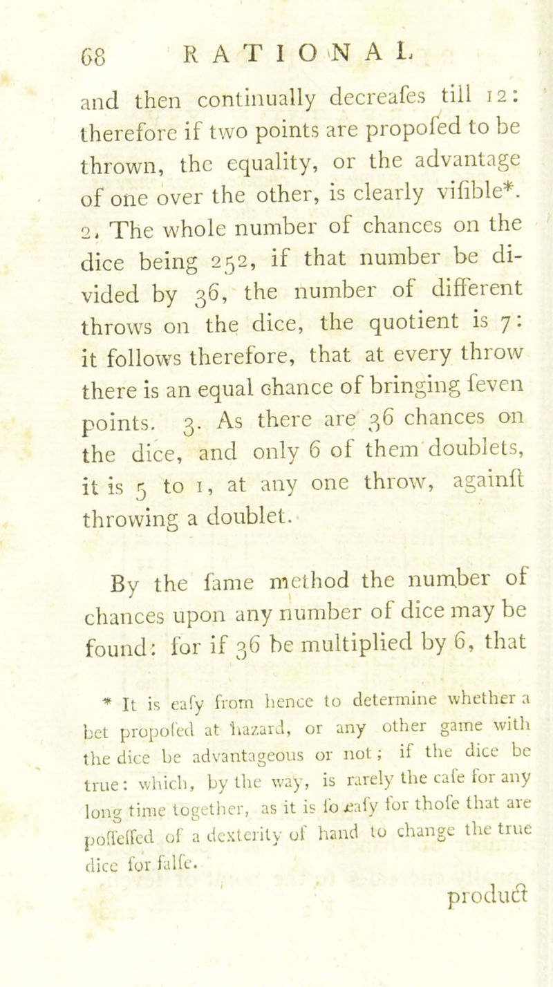 and then continually decreafes till 12: therefore if two points are propofed to be thrown, the equality, or the advantage of one over the other, is clearly vifible* 2, The whole number of chances on the dice being 252, if that number be di- vided by 36, the number of different throws on the dice, the quotient is 7. it follows therefore, that at every throw there is an equal chance of bringing feven points. 3. As there are 36 chances on the dice, and only 6 ol them doublets, it is 5 to 1, at any one throw, againft throwing a doublet. By the fame method the number of chances upon any number of dice may be found: for if 36 be multiplied by 6, that * It is eafy from hence to determine whether a bet propofed at hazard, or any other game with the dice be advantageous or not; if the dice be true: which, by the way, is rarely the cafe for any long time together, as it is io jeafy tor thole that are poffelfcd of a dexterity of hand to change tire true dice for falfe. product