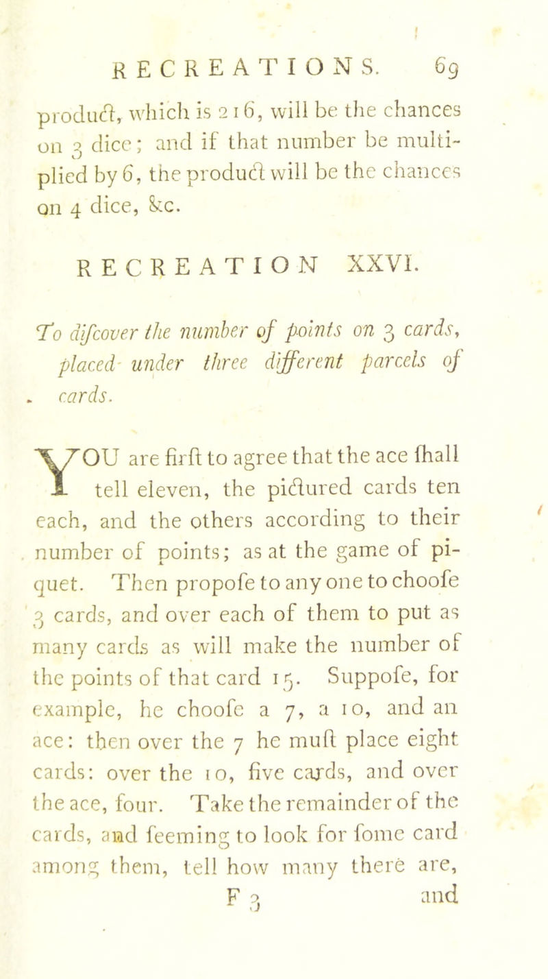 product, which is 216, will be the chances on 2 dice; and if that number be multi- 1. J plied by 6, the product will be the chances on 4 dice, ike. RECREATION XXVI. To dlfcover the number of points on 3 cards, placed■ under three different parcels of . cards. OU are firft to agree that the ace (hall 1 tell eleven, the pidured cards ten each, and the others according to their number of points; as at the game of pi- quet. Then propofe to any one to choofe 3 cards, and over each of them to put as many cards as will make the number ot the points of that card 15. Suppofe, for example, he choofe a 7, a 10, and an ace: then over the 7 he mull place eight cards: over the 10, five cards, and over the ace, four. Take the remainder of the cards, and feeming to look for fome card among them, tell how many there are, and