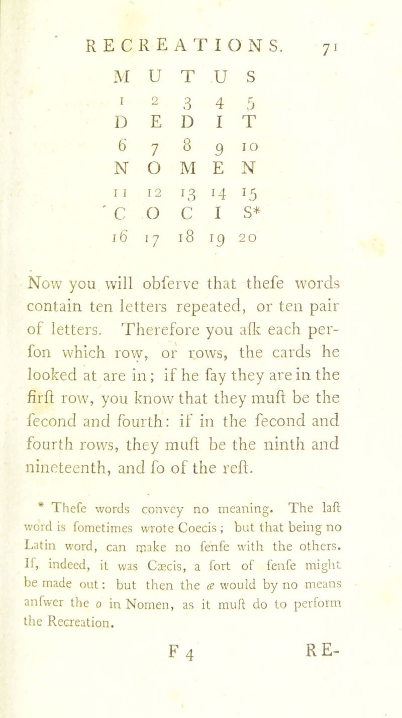 M U T U S I 2 3 4 5 D E D I T 6 7 8 910 N O M E N II 12 12 14 15 ' C O C I s* 16 17 18 19 20 Now you will obferve that thefe words contain ten letters repeated, or ten pair of letters. Therefore you afk each per- fon which row, or rows, the cards he looked at are in; if he fay they are in the firft row, you know that they muff be the fecond and fourth: if in the fecond and fourth rows, they muff be the ninth and nineteenth, and fo of the reft. * Thefe words convey no meaning. The lafl word is fometimes wrote Coecisbut that being no Latin word, can make no fenfe with the others. II, indeed, it was Caecis, a fort of fenfe might be made out: but then the a would by no means anfwer the 0 in Nomen, as it mutt do to perform the Recreation. RE- f4