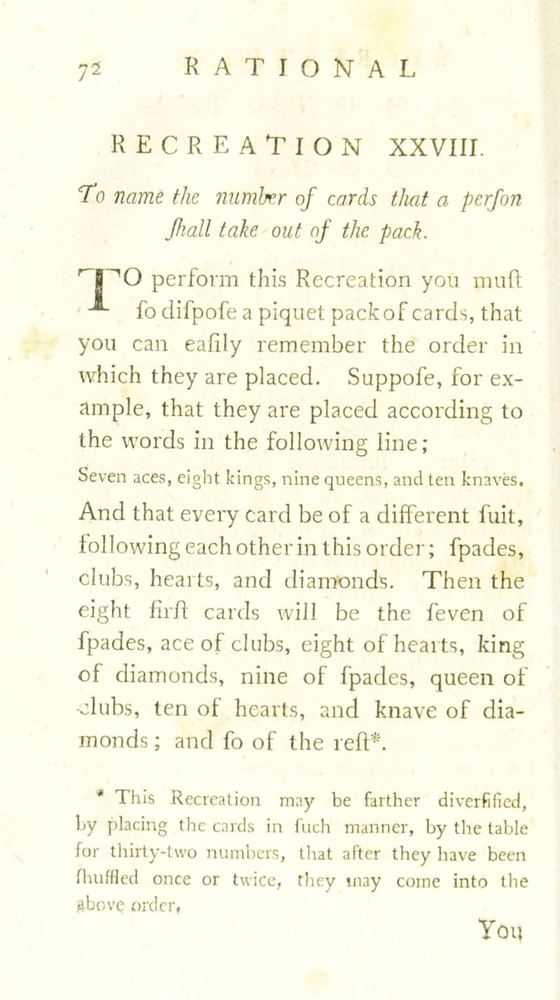 7“ RECREATION XXVIII. To name the number of cards that a perfon fiall take out of the pack. npQ perform this Recreation you mu ft ' fo difpofe a piquet pack of cards, that you can eaftly remember the order in which they are placed. Suppofe, for ex- ample, that they are placed according to the words in the following line; Seven aces, eight kings, nine queens, and ten knaves. And that every card be of a different fuit, following each other in this order; fpades, clubs, hearts, and diamonds. Then the eight firft cards will be the feven of fpades, ace of clubs, eight of hearts, king of diamonds, nine of fpades, queen of •clubs, ten of hearts, and knave of dia- monds ; and fo of the reft*. * This Recreation may be farther diverfificd, by placing the cards in fuch manner, by the table for thirty-two numbers, that after they have been fhuffled once or twice, they may come into the above order, You