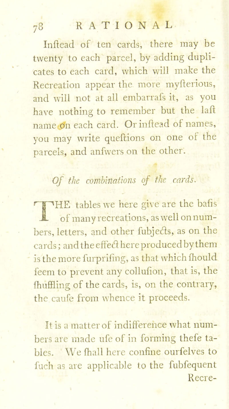 Inftead of ten cards, there may be twenty to each parcel, by adding dupli- cates to each card, which will make the Recreation appear the more myfterious, and will not at all embarrafs it, as you have nothing to remember but the laft name o'n each card. Or inftead of names, you may write queftions on one or the parcels, and anfwers on the other. Of the combinations of the cards. r1T^HE tables we here give are the bafts JL of many recreations, as well on num- bers, letters, and other fubjeds, as on the cards; and the effed here produced by them is the more furprifing, as that w'hich fhould feem to prevent any collufion, that is, the fhuffling of the cards, is, on the contrary, the caufe from whence it proceeds. It is a matter of indifference what num- bers are made ufe of in forming thefe ta- bles. We fhall here confine ourfelves to fuch as are applicable to the fubfequent Recre-