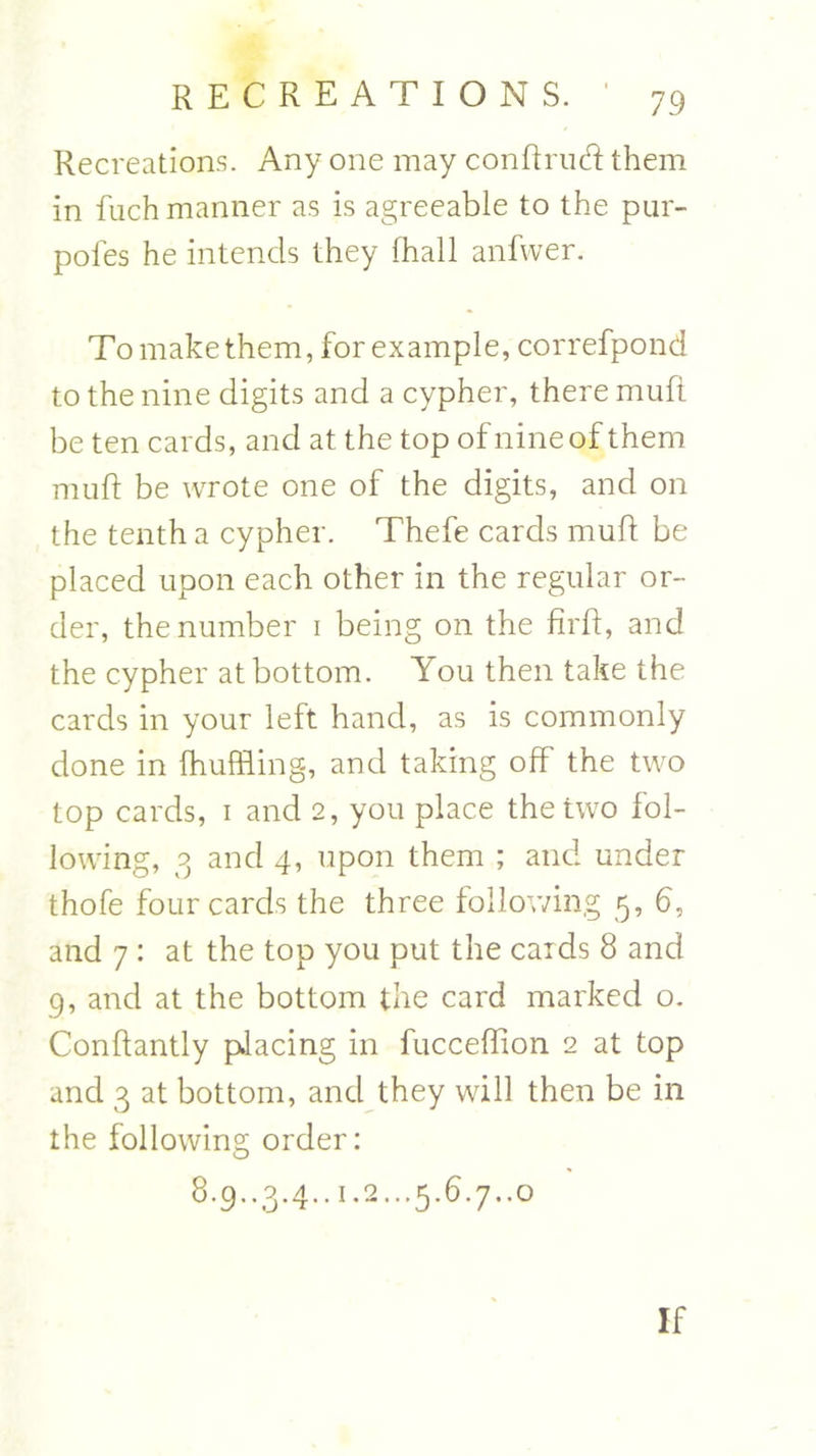 Recreations. Any one may conftrud them in fuch manner as is agreeable to the pur- pofes he intends they lhall anfwer. To make them, for example, correfpond to the nine digits and a cypher, there mufi be ten cards, and at the top of nine of them muft be wrote one of the digits, and on the tenth a cypher. Thefe cards muft be placed upon each other in the regular or- der, the number i being on the firft, and the cypher at bottom. You then take the cards in your left hand, as is commonly done in fhuffling, and taking off the two top cards, i and 2, you place the two fol- lowing, 3 and 4, upon them ; and under thofe four cards the three following 5, 6, and 7 : at the top you put the cards 8 and 9, and at the bottom the card marked o. Conftantly placing in fucceftion 2 at top and 3 at bottom, and they will then be in the following order: 8.9..3.4..1.2...5.6.7..0 If