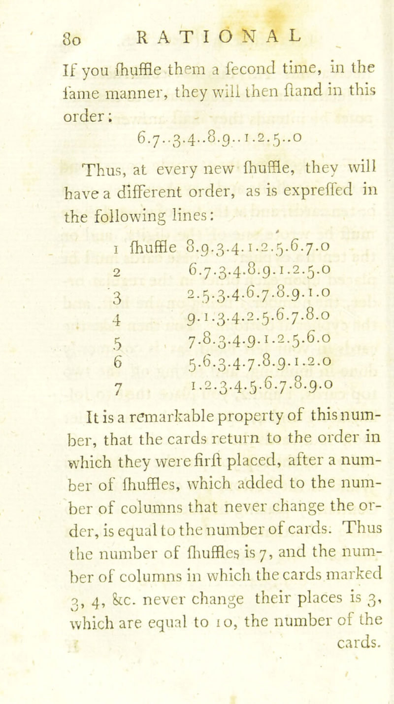 If you fhuffle them a fecond time, in the fame manner, they will then Rand in this order; Thus, at every new fhuffle, they will have a different order, as is expreffed in the following lines: 1 fhuffle 8.9.3.4.1.2.5.6.7.0 2 6.7.3.4.819. 3 2.5.3.4.6.7.8.9.1.0 4 9.'.3.4.2.5.6.7.8.0 5 7.8.34.9.1.2.5.6.° 6 5.6.3.4.7.8.9.1.2.0 7 !.2.3.4.5.6.7.8.9.0 It is a remarkable property of this num- ber, that the cards return to the order in which they werefirfl placed, after a num- ber of fhuffles, which added to the num- ber of columns that never change the or- der, is equal to the number of cards. Thus the number of fliufflcs is 7, and the num- ber of columns in which the cards marked s, 4, kc. never change their places is 3, which are equal to 1 o, the number of the cards.