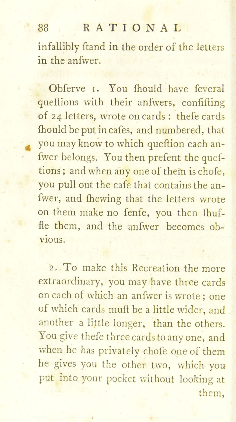 infallibly ftand in the order of the letters in the anfwer. Obferve i. You fhould have feveral quedions with their anfwers, confiding of 24 letters, wrote on cards: thefe cards fhould be put in cafes, and numbered, that you may know to which quedion each an- lwer belongs. You then prefent the quef- tions; and when any one of them is chofe, you pull out the cafe that contains the an- fwer, and fhewing that the letters wrote on them make no fenfe, you then fhuf- fle them, and the anfwer becomes ob- vious. / 2. To make this Recreation the more extraordinary, you may have three cards on each of which an anfwer is wrote ; one of which cards mud be a little wider, and another a little longer, than the others. You give thefe three cards to any one, and when he has privately chofe one of them he gives you the other two, which you put into your pocket without looking at them, 1