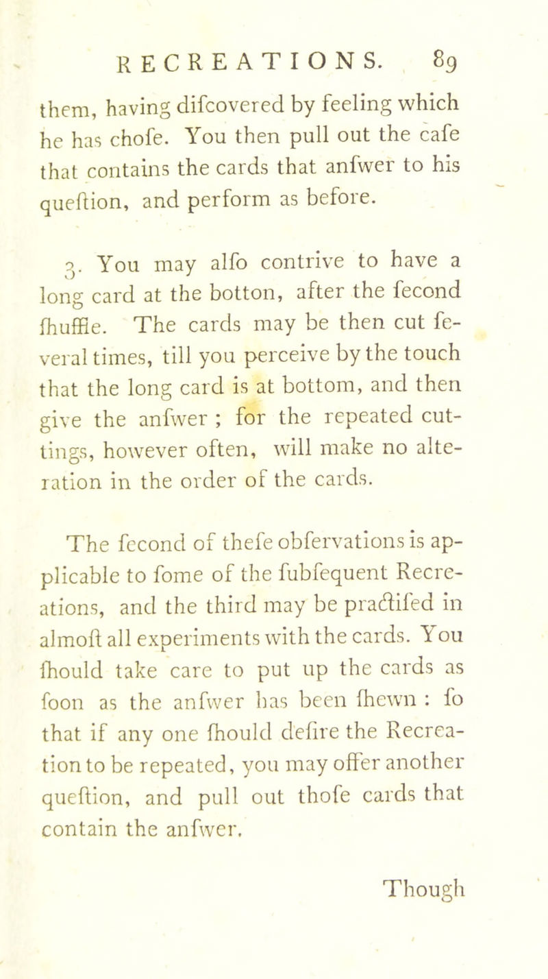 them, having difcovered by feeling which he has chofe. You then pull out the cafe that contains the cards that anfwer to his queftion, and perform as before. g. You may alfo contrive to have a long card at the botton, after the fecond fhuffie. The cards may be then cut fe- veral times, till you perceive by the touch that the long card is at bottom, and then give the anfwer ; for the repeated cut- tings, however often, will make no alte- ration in the order of the cards. The fecond of thefe obfervations is ap- plicable to fome of the fubfequent Recre- ations, and the third may be pradifed in almoft all experiments with the cards. Y 011 ihould take care to put up the cards as foon as the anfwer has been (hewn : fo that if any one fhould defire the Recrea- tion to be repeated, you may offer another queftion, and pull out thofe cards that contain the anfwer. Though