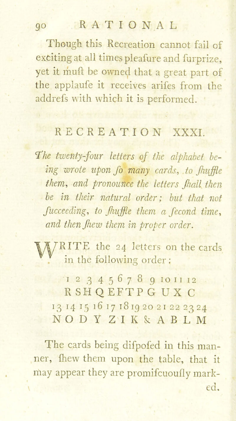 9 o Though this Recreation cannot fail of exciting at all times pleafure and furprize, yet it mult be owned that a great part of the applaufe it receives arifes from the addrefs with which it is performed. RECREATION XXXI. The twenty-four letters of the alphabet be- ing wrote upon fo many cards, to fhuffle them, and pronounce the letters fhall then be in their natural order; but that not fucceeding, to fhuffle them a fecond time, and then Jhew them in proper order. Ift/RITE the 24 in the foilowin letters on the cards g order; 1 2 3 4 567 8 9 10 11 12 R SH Q EFTP G U X C 13 14 15 16 17 18192021 22 2324 N O D Y ZTK&ABLM The cards being difpofed in this man- ner, fhew them upon the table, that it may appear they are promifcuoufly mark- \ ed.