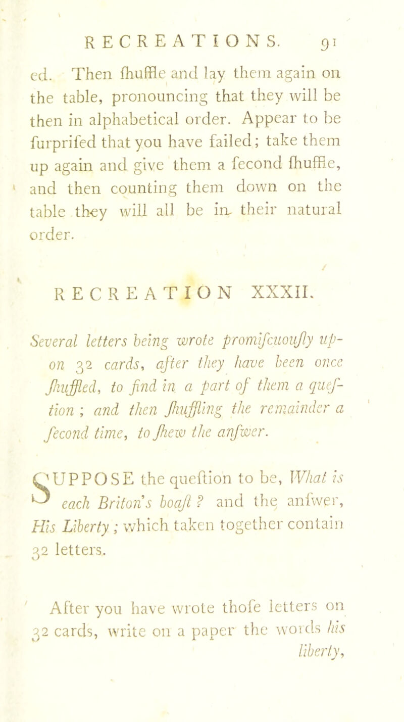 ed. Then fhuffle and lay them again on the table, pronouncing that they will be then in alphabetical order. Appear to be furprifed that you have failed; take them up again and give them a fecond fhuffle, 1 and then counting them down on the table they will all be in. their natural order. RECREATION XXXII. Several letters being wrote promlfcuoujly up- on 32 cards, after they have been once Jhufflecl, to find in a part of them a quef- tion ; and then Jhuffling the remainder a fecond time, to Jhew the anjwcr. OUPPOSE the queftion to be, What is ^ each Britons boajl ? and the aniwer, His Liberty ; which taken together contain 32 letters. After you have wrote thole letters on 32 cards, write on a paper the words his liberty,
