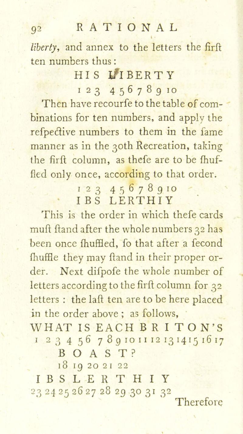 I • liberty, and annex to the letters the firft ten numbers thus: hi s Liberty 123 45678910 Then have recourfe to the table of com- binations for ten numbers, and apply the refpeRive numbers to them in the fame manner as in the 30th Recreation, taking the firft column, as thefe are to be fhuf- fled only once, according to that order. 125 45678910 I BS LERTHIY This is the order in which thefe cards muR Rand after the whole numbers 32 has been once fhuffled, fo that after a fecond fhuffle they may Rand in their proper or- der. Next clifpofe the whole number of letters according to the RrR column for 32 letters : the laR ten are to be here placed in the order above ; as follows, WHAT IS EACH BR I TON’S 1 23456 7 89 10 n 12 13 1415 16 l7 BOAST? 18 19 20 2 1 22 IBSLERTHIY 23 24 25 26 27 28 29 3° 31 32 Therefore