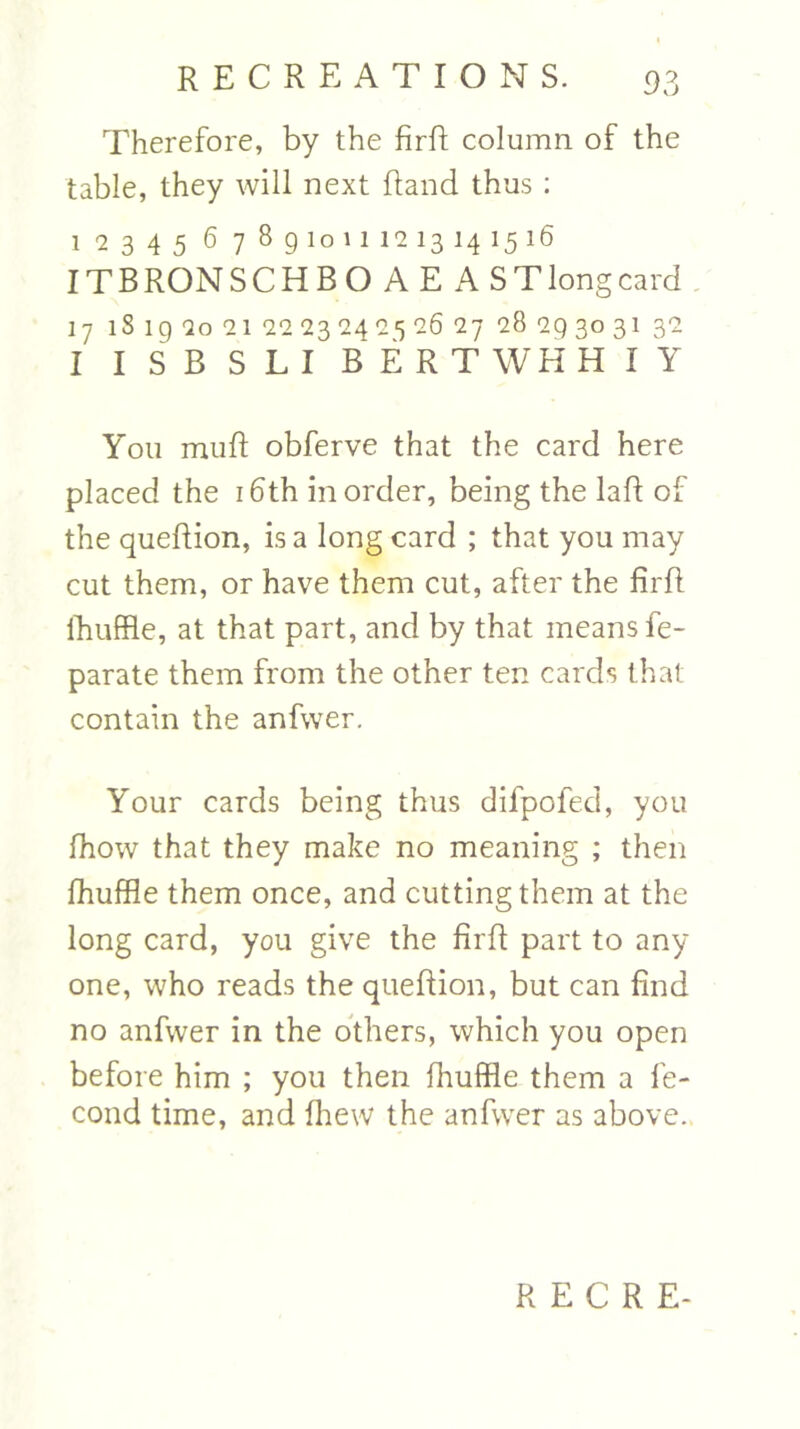 Therefore, by the firfi column of the table, they will next Rand thus : 1 '2345 6 7 8gioiii<2i314i5i6 IT B RON SCHBOAEAST long card 17 lS 1 g 2o 21 22 23 24^5 26 27 28 2Q 30 31 32 I ISBSLI BERTWHH I Y You mufl obferve that the card here placed the 16th in order, being the laR of the queRion, is a long card ; that you may cut them, or have them cut, after the RrR fhuffle, at that part, and by that means fe- parate them from the other ten cards that contain the anfwer. Your cards being thus difpofecl, you Riow that they make no meaning ; then Riuffle them once, and cutting them at the long card, you give the RrR part to any one, who reads the queRion, but can find no anfwer in the others, which you open before him ; you then Riuffle them a le- cond time, and Riew the anfwer as above. R E C R E-