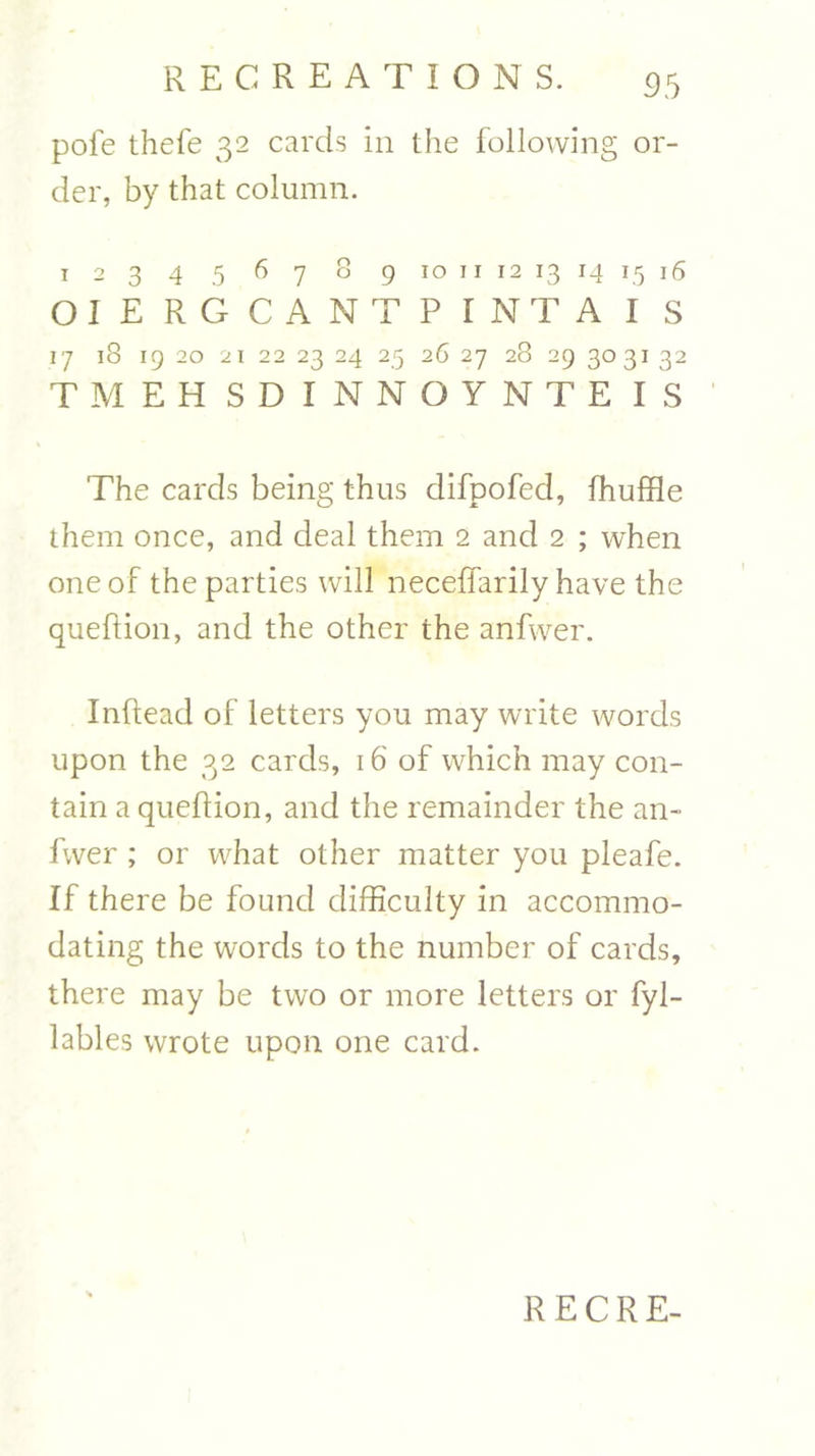 pole thefe 32 cards in the following or- der, by that column. 1 2 3 4 5 6 7 8 9 10 11 12 13 14 15 16 OIE RGCANTP I NT A I S I'7 l8 IQ 20 2 1 22 23 24 25 26 27 28 29 303I 32 TMEHSDINNOYNTEIS The cards being thus difpofed, fhuffle them once, and deal them 2 and 2 ; when one of the parties will neceffarily have the queftion, and the other the anfwer. Inftead of letters you may write words upon the 32 cards, 16 of which may con- tain a queftion, and the remainder the an- fwer ; or what other matter you pleafe. If there be found difficulty in accommo- dating the words to the number of cards, there may be two or more letters or fyl- lables wrote upon one card. RECRE-