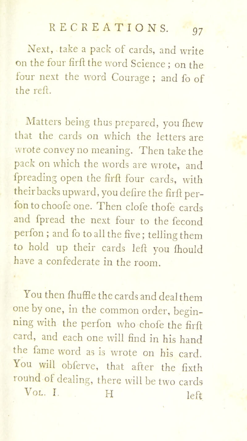 97 Next, take a pack of cards, and write on the four firft the word Science ; on the four next the word Courage ; and fo of the reft. Matters being thus prepared, you fhew that the cards on which the letters are wrote convey no meaning. Then take the pack on which the words are wrote, and fpreading open the firft four cards, with theirbacks upward, you defire the firft per- fon to choofe one. Then dole thofe cards and fpread the next four to the fecond perfon ; and fo to all the five; telling them to hold up their cards left you fhould have a confederate in the room. You then fhuffle the cards and deal them one by one, in the common order, begin- ning with the perfon who chofe the firft card, and each one will find in his hand the fame word as is wrote on his card. You will obferve, that after the fixth Tound of dealing, there will be two cards \ ol. I. H left