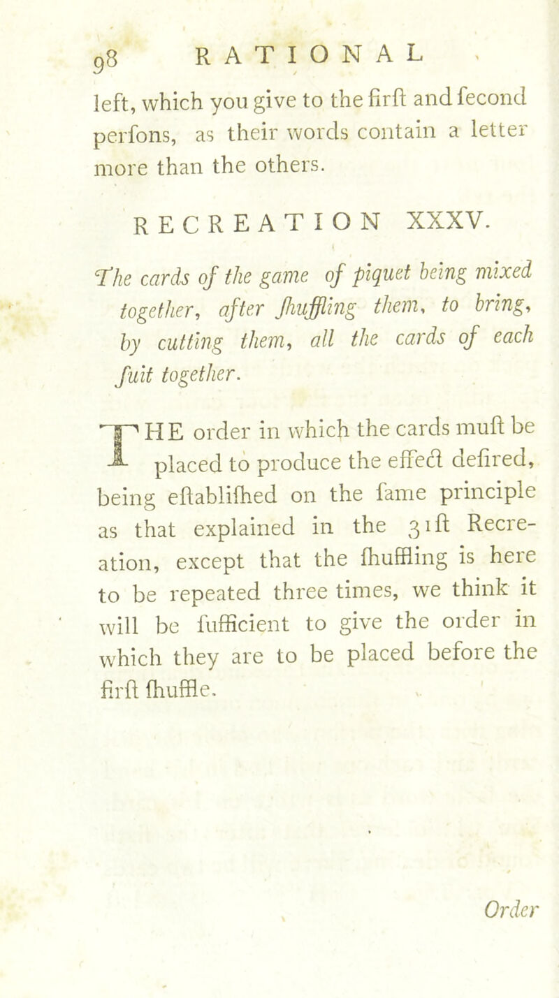 left, which you give to the firft and fecond perfons, as their words contain a letter more than the others. RECREATION XXXV. fhe cards of the game of piquet being mixed together, after fluffing them, to bring, by cutting them, all the cards of each fuit together. HE order in which the cards mult be A placed to produce the efifed defired, being eftablifhed on the fame principle as that explained in the 31ft Recre- ation, except that the fhuffiing is here to be repeated three times, we think it will be fufficient to give the order in which they are to be placed before the firft fhuffle.