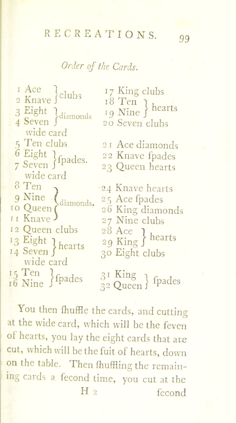 99 Order of the Cards. ven }fPades' 1 Ace I . . 2 Knave Jclubs 3 ?''Sht 1 diamonds 4 Seven J wide card 5 Ten dubs 6 Eight 7 Sevi wide card 8 Ten . in n'ne (diamonds. 10 Queen ( 11 Knave ' 12 Queen clubs *3 f'§ht ) hearts 14 Seven j wide card 16 Nine ]fPades 17 King clubs 18 Ten ] , 79 Nine J hearts 20 Seven clubs 2 1 Ace diamonds 22 Knave fpades 23 Queen hearts 24 Knave hearts 25 Ace fpades 26 King diamonds 27 Nine clubs 28 Ace 1 . 29 King | heans 30 Eight clubs 3'King tf , 32 Queen i 1Padts You then fhuffle the cards, and cutting at the wide card, which will be the feven of hearts, you lay the eight cards that am cut, which will be the fuit of hearts, down on the table. Then fhuffling the remain- ing cards a fecond time, you cut at the H 2 fecond