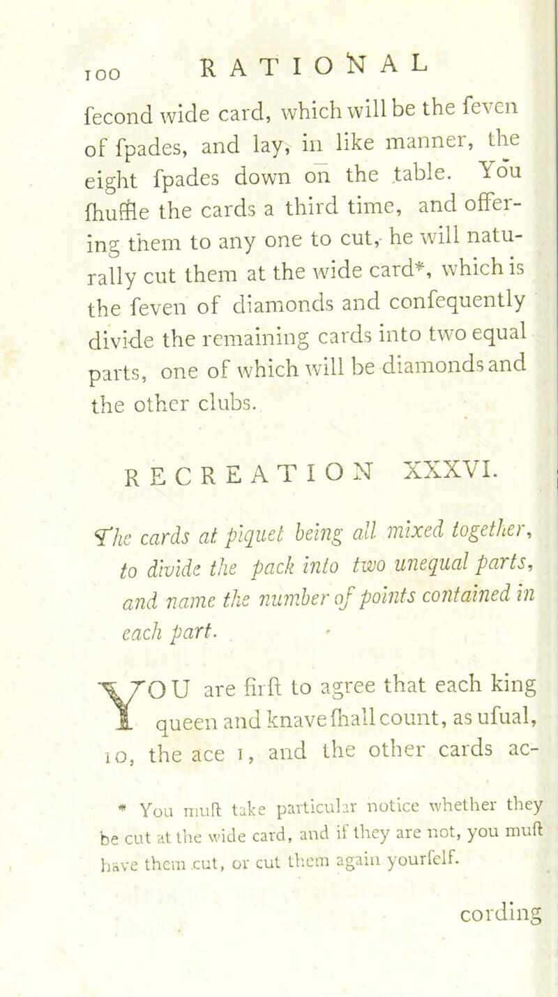 IOO fecond wide card, which will be the feven of fpades, and lay, in like manner, the eight fpades down on the table, ^ou fhuffte the cards a third time, and offer- ing them to any one to cut, he will natu- rally cut them at the wide card*, which is the feven of diamonds and confecjuently divide the remaining cards into two equal parts, one of which will be diamonds and the other clubs. RECREATION XXXVI. j ¥7he cards at piquet being all mixed together, to divide the pack into two unequal parts, and name the number of points contained in each part. YO U are firft to agree that each king queen and knave (hall count, as ufual, 10, the ace i, and the other cards ac- * You muR: take particular notice whether they be cut at the wide card, and if they are not, you muft have them cut, or cut them again yourfelf. cording