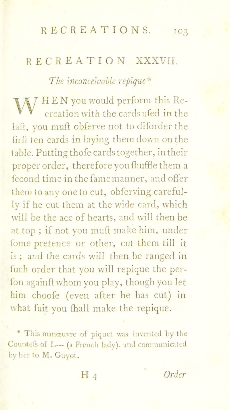 recreation XXXVII. The inconceivable repique * THEN you would perform this Rc- * * creation with the cards ufed in the laid, you muft obferve not to diforder the firft ten cards in laying them down on the table. Putting thofe cards together, in their proper order, therefore you fhuffle them a fecond time in the fame manner, and offer them to any one to cut, obferving careful- ly if he cut them at the wide card, which will be the ace of hearts, and will then be at top ; if not you muft make him, under fome pretence or other, cut them till it is ; and the cards will then be ranged in fuch order that you will repique the per- fon againft whom you play, though you let him choofe (even after he has cut) in what fuit you (hall make the repique. * This manoeuvre of piquet was invented by the Countefs of L— (a French lady), and communicated by her to M. Guyot.