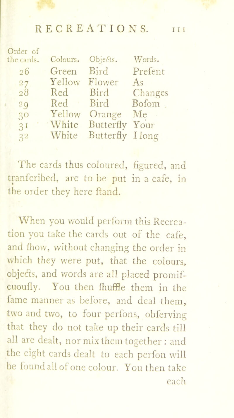 Order of the cards. Colours. Objects. Words. 26 Green Bird P refen t 27 Yellow Flower As 28 Red Bird Changes 29 Red Bird Boforn 3° Yellow Orange Me 31 White Butterfly Your 3 2 White Butterfly I long The cards thus coloured, figured, and tranfcribed, are to be put in a cafe, in the order they here Hand. When you would perform this Recrea- tion you take the cards out of the cafe, and fiiovv, without changing the order in which they were put, that the colours, objeds, and words are all placed promif- cuoully. You then fhuffle them in the fame manner as before, and deal them, two and two, to four perfons, obferving that they do not take up their cards till all are dealt, nor mix them together : and the eight cards dealt to each perfon will be found all of one colour. You then take each