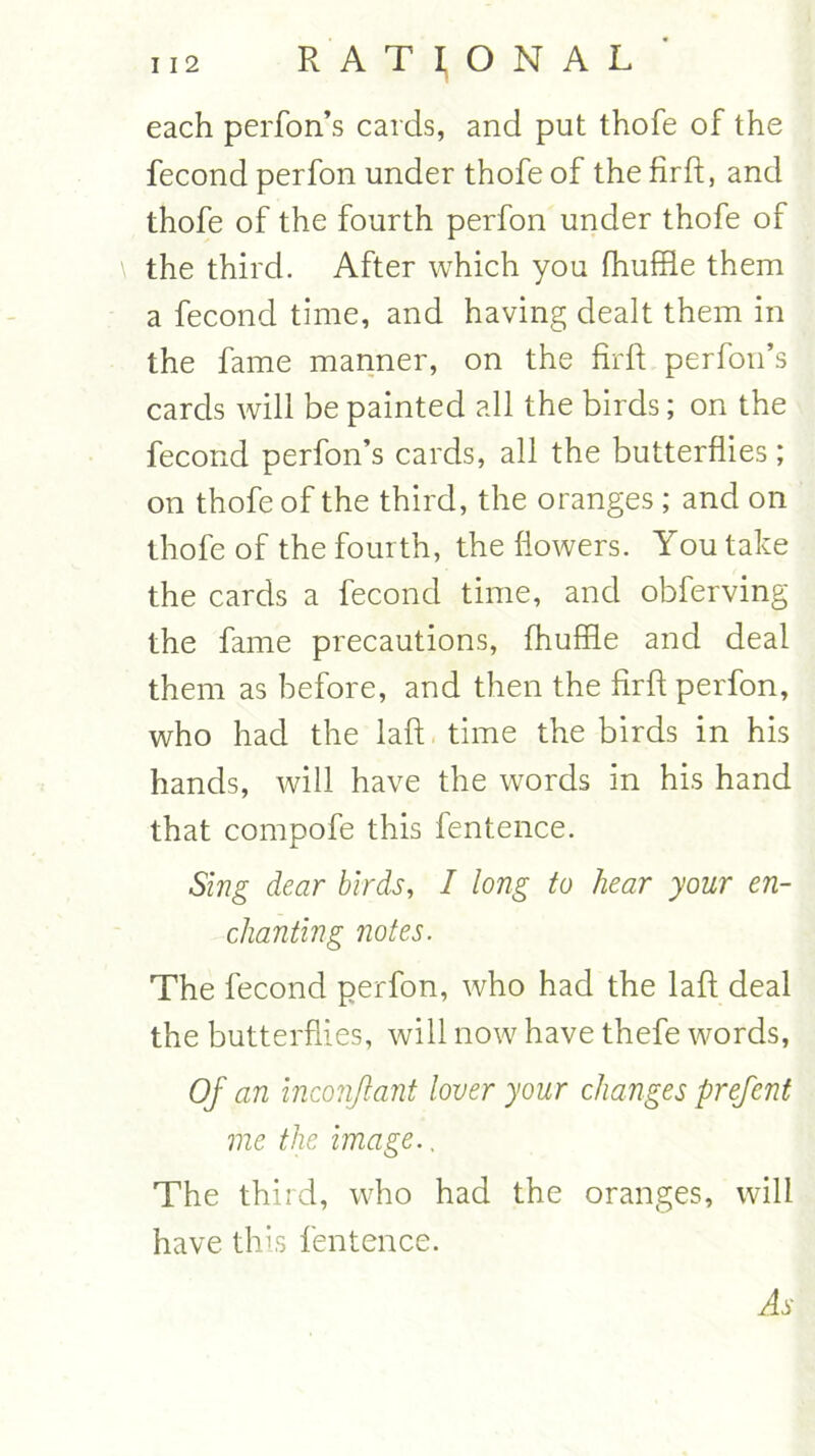 each perfon’s cards, and put thofe of the fecond perfon under thofe of the firft, and thofe of the fourth perfon under thofe of the third. After which you fhuffle them a fecond time, and having dealt them in the fame manner, on the firft perfon’s cards will be painted all the birds; on the fecond perfon’s cards, all the butterflies ; on thofe of the third, the oranges ; and on thofe of the fourth, the flowers. You take the cards a fecond time, and obferving the fame precautions, fhuffle and deal them as before, and then the firft perfon, who had the laft time the birds in his hands, will have the words in his hand that compofe this fentence. Sing dear birds, I long to hear your en- chanting notes. The fecond perfon, who had the laft deal the butterflies, will now have thefe words, Of an inconfant lover your changes prefent me the image., The third, who had the oranges, will have this fentence. As