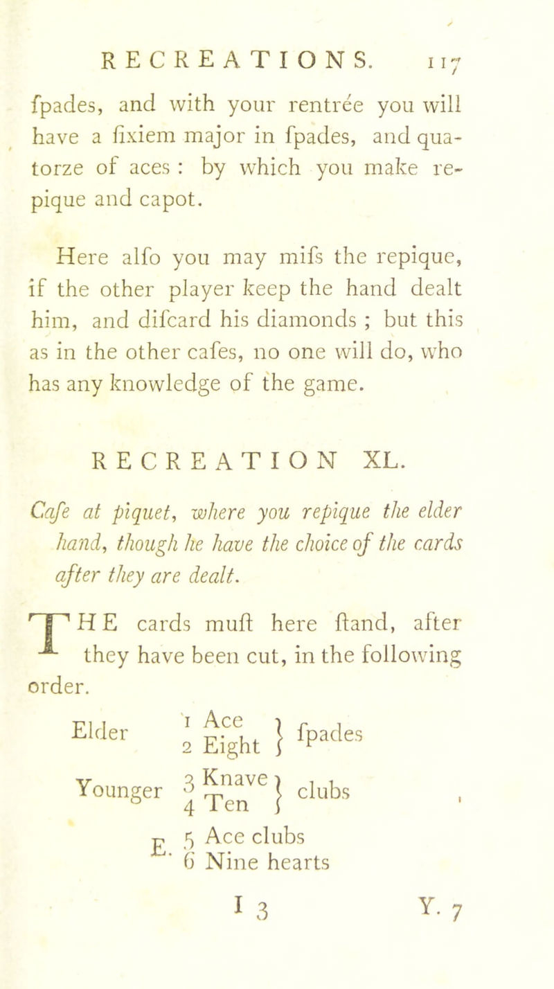 fpades, and with your rentree you will have a fixiem major in fpades, and qua- torze of aces : by which you make re- pique and capot. Here alfo you may mifs the repique, if the other player keep the hand dealt him, and difcard his diamonds ; but this as in the other cafes, no one will do, who has any knowledge of the game. RECREATION XL. Cafe at piquet, where you repique the elder hand, though he have the choice of the cards after they are dealt. r | 1H E cards muft here ftancl, alter “*■ they have been cut, in the following order. Ekler 2 Eight } fPatles Younger 3 ^VC J clubs £ 5 Ace clubs