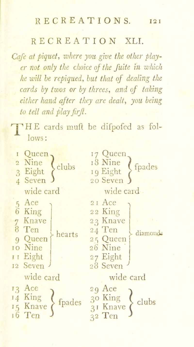 recreation xli. Cafe at piquet, where you give the other play- er not only the choice of the fuite in which he will be repiqued, but that of dealing the cards by twos or by threes, and of taking cither hand after they are dealt, you being to tell and play firfl. 'jp H E cards mu ft be difpofed as fol- lows : wide card wide card 5 Ace ^ 21 Ace ^ 6 King 22 King 7 Knave 23 Knave 9 Queen r 25 Queen 10 Nine 26 Nine i 1 Eight 27 Eight 8 Ten , 24 Ten ^ h hearts ~ h hearts y diamontk 12 Seven J 28 Seven ^ wide card wide card 16 .... — clubs