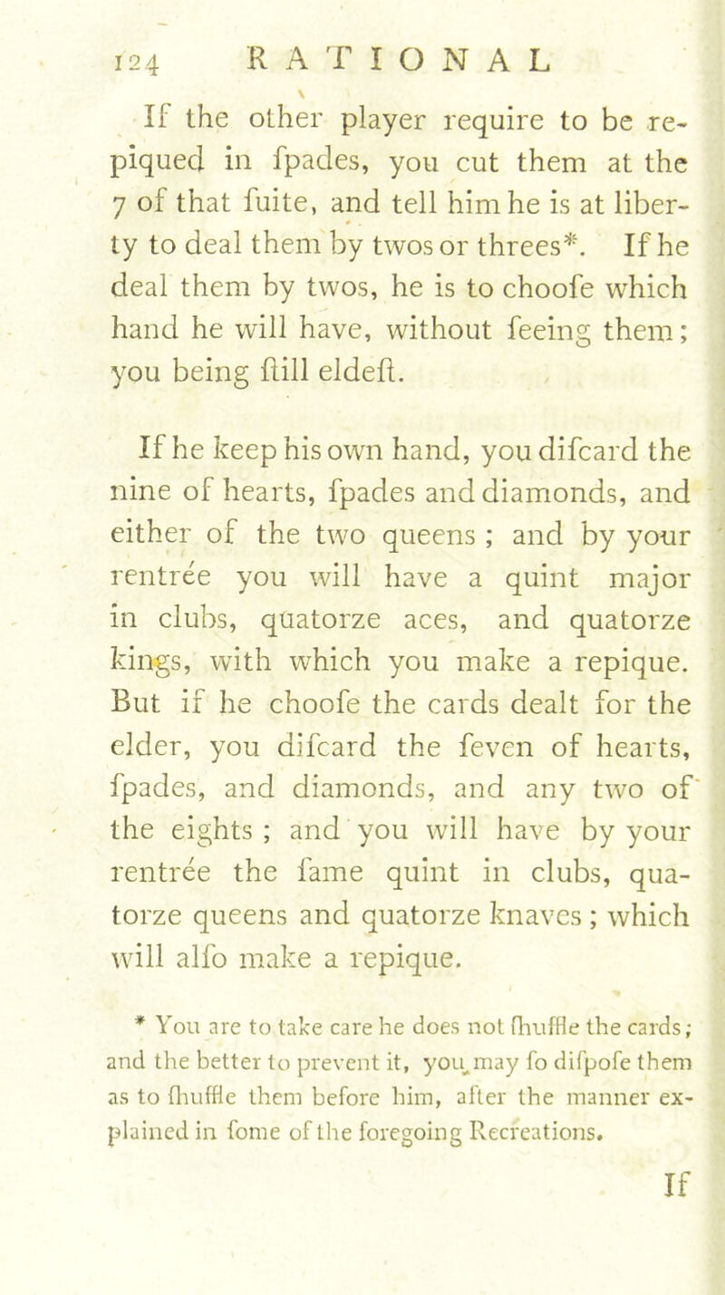 % If the other player require to be re- piqued in fpades, you cut them at the 7 of that fuite, and tell him he is at liber- ty to deal them by twos or threes*. If he deal them by twos, he is to choofe which hand he will have, without feeing them; you being Hill eldeft. If he keep his own hand, you difcard the nine of hearts, fpades and diamonds, and either of the two queens ; and by your rentree you will have a quint major in clubs, quatorze aces, and quatorze kings, with which you make a repique. But if he choofe the cards dealt for the elder, you difcard the feven of hearts, fpades, and diamonds, and any two of the eights ; and you will have by your rentree the fame quint in clubs, qua- torze queens and quatorze knaves ; which will alfo make a repique. * You are to take care he does not fhuffle the cards; and the better to prevent it, you, may fo difpofe them as to (huffie them before him, after the manner ex- plained in fome of the foregoing Recreations.