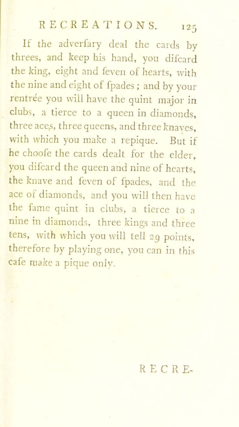 If the adverfary deal the cards by threes, and keep his hand, you difcard the king, eight and feven of hearts, with the nine and eight of fpades; and by your rentree you will have the quint major in clubs, a tierce to a queen in diamonds, three acefs, three queens, and three knaves, with which you make a repique. But if he choofe the cards dealt for the elder, you difcard the queen and nine of hearts, the knave and feven of fpades, and the ace of diamonds, and you will then have the fame quint in clubs, a tierce to a nine in diamonds, three kings and three tens, with which you will tell 29 points, therefore by playing one, you can in this cafe make a pique only. RECRE-