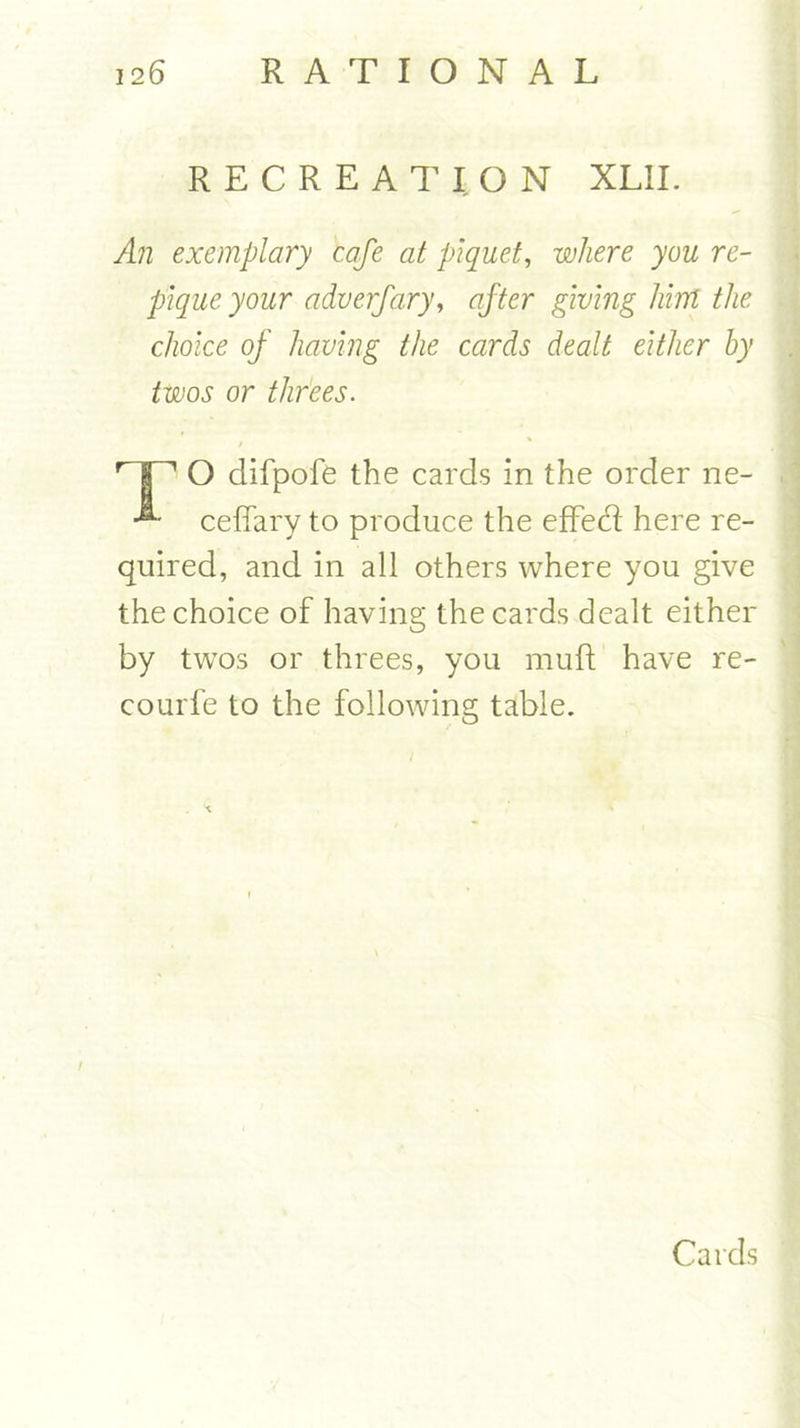 RECREATION XL1I. An exemplary cafe at piquet, where you re- pique your adverfary, after giving hint the choice of having the cards dealt either by twos or threes. HP O difpofe the cards in the order ne- ■®“ ceffary to produce the effect here re- quired, and in all others where you give the choice of having the cards dealt either by twos or threes, you muft have re- courfe to the following table. Cards