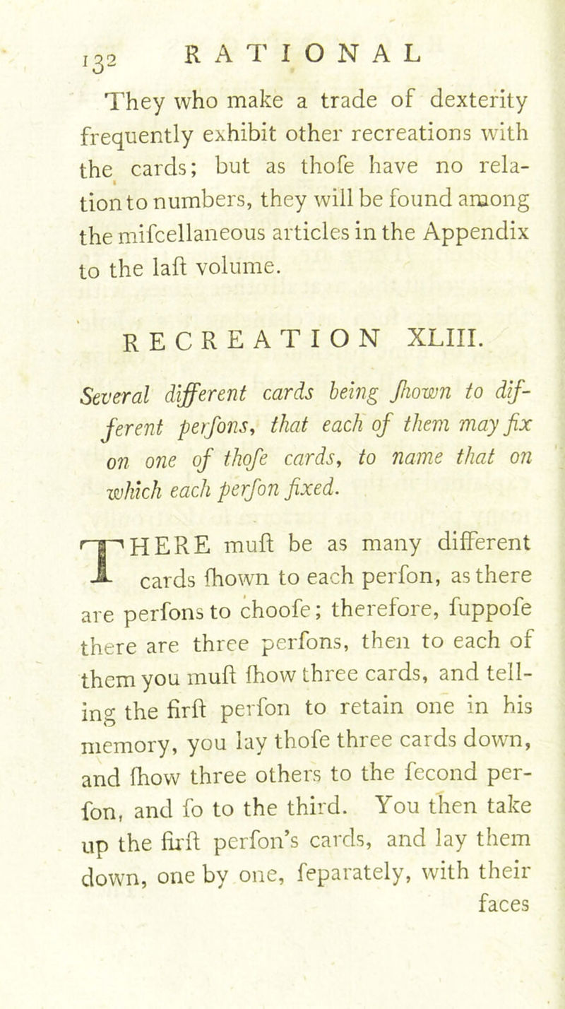 132 They who make a trade of dexterity frequently exhibit other recreations with the cards; but as thofe have no rela- tionto numbers, they will be found among the mifcellaneous articles in the Appendix to the laft volume. recreation xliii. Several different cards being Jhown to dif- ferent perfons, that each of them may fix on one of thofe cards, to name that on which each perfon fixed. THERE muft be as many different cards fhown to each perfon, as there are perfons to choofe; therefore, fuppofe there are three perfons, then to each of them you muft fhow three cards, and tell- ing the firft perfon to retain one in his memory, you lay thofe three cards down, and fhow three others to the fecond per- fon, and fo to the third. You then take up the firft perfon’s cards, and lay them down, one by one, feparately, with their faces