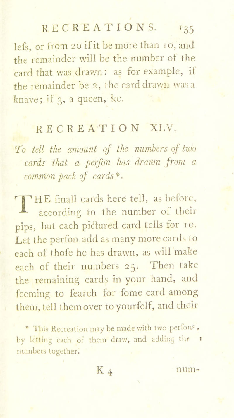 lefs, or from 20 if it be more than 10, and the remainder will be the number of the card that was drawn: as for example, if the remainder be 2, the card drawn was a knave; if 3, a queen, kc. RECREATION XLV. T0 tell the amount of the numbers of two cards that a perfon has drawn from a common pack of cards*. HE fmall cards here tell, as before, according to the number of their pips, but each pidured card tells for 10. Let the perfon add as many more cards to each of thofe he has drawn, as will make each of their numbers 25. Then take the remaining cards in your hand, and feeming to fearch for fome card among them, tell them over toyourfelf, and their * This Recreation may be made with two perfoiv , by letting each of them draw, and adding tin numbers together. num-