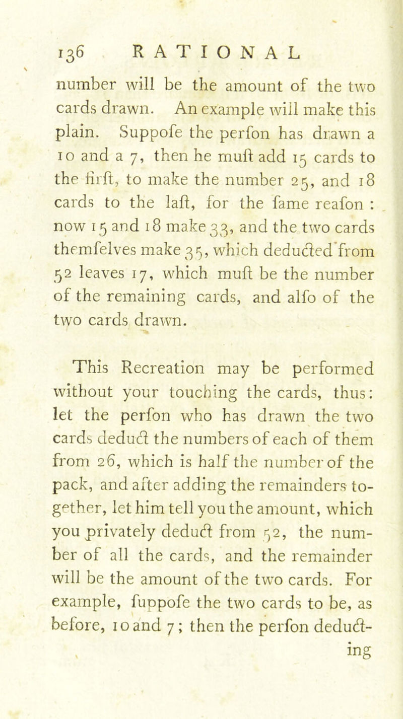 number will be the amount of the two cards drawn. An example will make this plain. Suppofe the perfon has drawn a 10 and a 7, then he mull add 15 cards to the fiift, to make the number 25, and 18 cards to the laft, for the fame reafon : now 15 and 18 make 33, and the two cards themfelves make 35, which deduded'from 52 leaves 17, which mull be the number of the remaining cards, and alfo of the two cards drawn. This Recreation may be performed without your touching the cards, thus: let the perfon who has drawn the two cards dedud the numbers of each of them from 26, which is half the number of the pack, and after adding the remainders to- gether, let him tell you the amount, which you privately dedud from 52, the num- ber of all the cards, and the remainder will be the amount of the twTo cards. For example, fuppofe the two cards to be, as before, 10 and 7 ; then the perfon dedud- ing