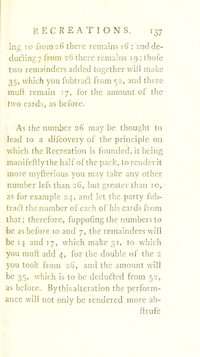 ing io from 2 6 there remains 16 ; and de- ducting 7 from 26 there remains 19 ; thofe two remainders added together will make 35, which you fubtrad from 52, and there muft remain 17, for the amount of the two cards, as before. As the number 26 may be thought to lead to a difcovery of the principle on which the Recreation is founded, it being manifeftly the half of the pack, to render it more myfterious you may take any other number lefs than 26, but greater than 10,1 as for example 24, and let the party fub- trad the number of each of his cards from that; therefore, fuppoling the numbers to be as before 10 and 7, the remainders will be 14 and 17, which make 31, to which you muft add 4, for the double of the 2 you took from 26, and the amount will be 35, which is to be deduded from 52, as before. By this alteration the perform- ance will not only be rendered more ab- ftrufe