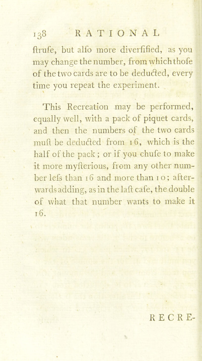 ftrufe, but alfo more diverfified, as you may change the number, from which thofe of the two cards are to be deducted, every time you repeat the experiment. \ This Recreation may be performed, equally well, with a pack of piquet cards, and then the numbers of the two cards mull be deducted from 1 6, which is the half of the pack ; or if you chufe to make it more myfterious, from any other num- ber lefs than 16 and more than 1 o; after- wards adding, as in the laft cafe, the double of what that number wants to make it 16. R E C R E-