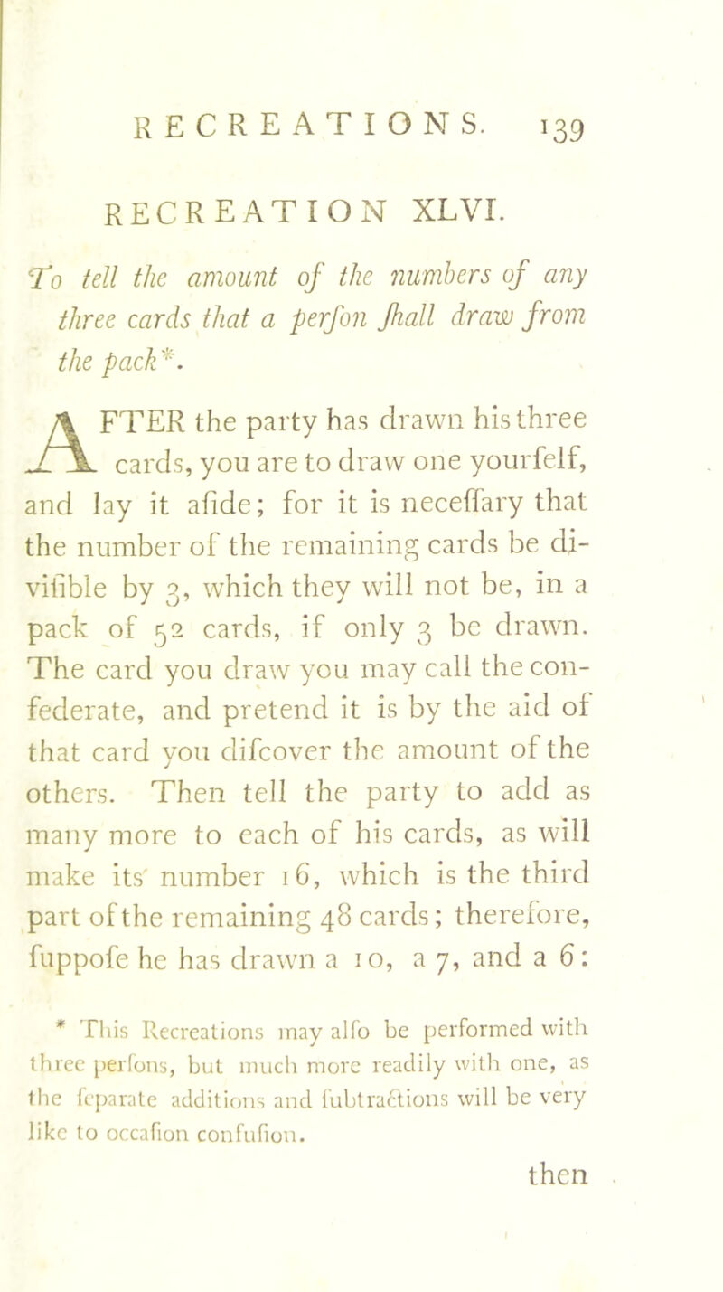 recreation xlvi. T10 tell the amount of the numbers of any three cards that a perfon Jhall draw from the pack'. FTER the party has drawn his three TjL cards, you are to draw one yourfelf, and lay it afide; for it is neceffary that the number of the remaining cards be dj- vifible by 3, which they will not be, in a pack of 52 cards, if only 3 be drawn. The card you draw you may call the con- federate, and pretend it is by the aid of that card you difcover the amount of the others. Then tell the party to add as many more to each of his cards, as will make its' number 16, which is the third part of the remaining 48 cards; therefore, fuppofe he has drawn a 10, ay, and a 6: * This Recreations may alfo be performed with three perfons, but much more readily with one, as the fcparate additions and fubtractions will be very like to occafion confufion. then