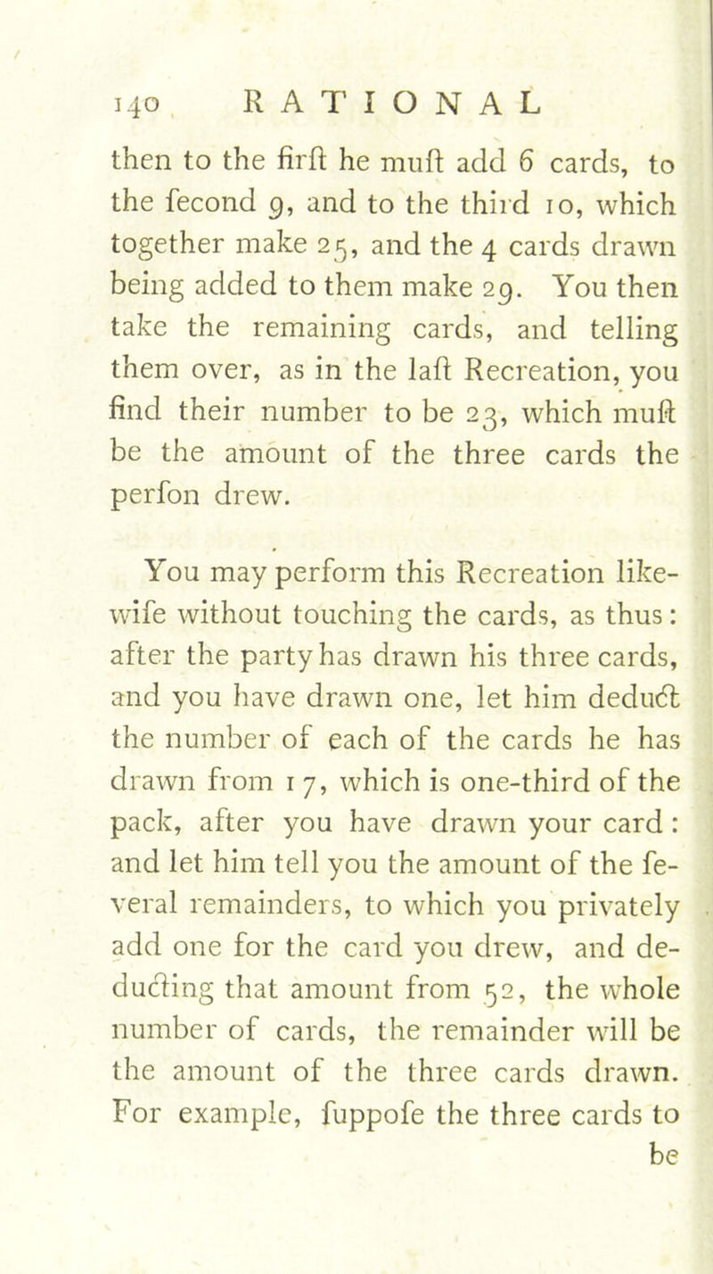 / RATIONAL 140 then to the firft he muft add 6 cards, to the fecond 9, and to the third 10, which together make 25, and the 4 cards drawn being added to them make 29. You then take the remaining cards, and telling them over, as in the laft Recreation, you find their number to be 23, which muft be the amount of the three cards the perfon drew. You may perform this Recreation like- wife without touching the cards, as thus: after the party has drawn his three cards, and you have drawn one, let him dedudt the number of each of the cards he has drawn from 1 7, which is one-third of the pack, after you have drawn your card: and let him tell you the amount of the fe- veral remainders, to which you privately add one for the card you drew, and de- ducting that amount from 52, the wThole number of cards, the remainder will be the amount of the three cards drawn. For example, fuppofe the three cards to be