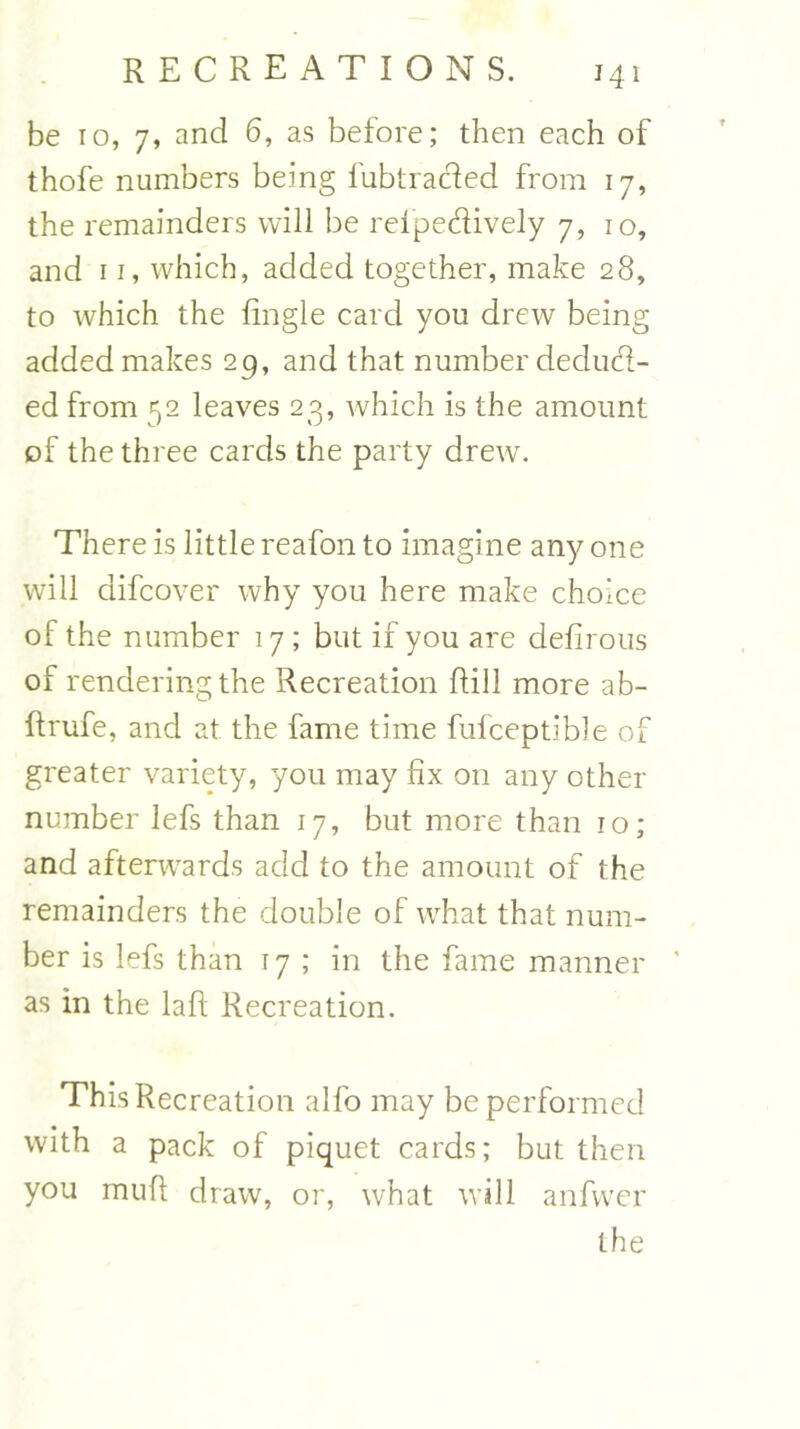 J41 be ro, 7, and 6, as before; then each of thofe numbers being fubtra&ed from 17, the remainders will be rel'pedively 7, 10, and 11, which, added together, make 28, to which the fingle card you drew being added makes 29, and that number deduct- ed from 52 leaves 23, which is the amount of the three cards the party drewT. There is little reafon to imagine any one will difcover why you here make choice of the number 17 ; but if you are defirous of rendering the Recreation Rill more ab- ftrufe, and at the fame time fufceptibie of greater variety, you may fix on any other number lefs than 17, but more than 10; and afterwards add to the amount of the remainders the double of what that num- ber is lefs than 17 ; in the fame manner as in the la ft Recreation. This Recreation alfo may be performed with a pack of piquet cards; but then you muft draw, or, what will anfwer the