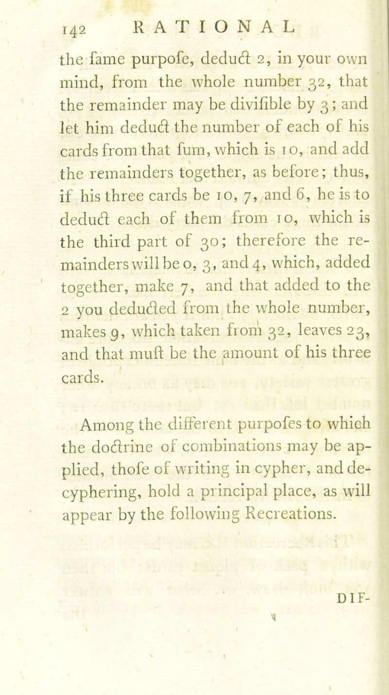 the fame purpofe, dedud 2, in your own mind, from the whole number 32, that the remainder may be divifible by 3; and let him dedud the number of each of his cards from that fum, which is 10, and add the remainders together, as before; thus, if his three cards be 10, 7, and 6, he is to dedud each of them from 10, which is the third part of 30; therefore the re- mainders will be o, 3, and 4, which, added together, make 7, and that added to the 2 you deduded from the whole number, makes 9, which taken from 32, leaves 23, and that muff be the amount of his three 1 cards. Among the different purpofes to which the dodrine of combinations may be ap- plied, thole of writing in cypher, and de- cyphering, hold a principal place, as will appear by the following Recreations. DIF- 1 \