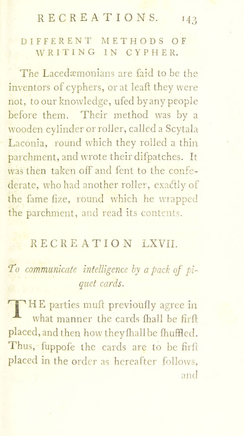 *43 DIFFERENT METHODS OF WRITING IN CYPHER. The Lacedaemonians are faid to be the inventors of cyphers, or at leaf!: they were not, to our knowledge, ufed by any people before them. Their method was by a wooden cylinder or roller, called a Scytala Laconia, round which they rolled a thin parchment, and wrote their difpatches. It was then taken off and fent to the confe- derate, who had another roller, exactly of the fame fize, round which he wrapped the parchment, and read its contents. RECREATION LXVII. To communicate intelligence by a pack of pi- quet cards. r | ' H E parties muff previoufly agree in A what manner the cards fhall be hrft placed, and then how they fhall be fhuffled. Thus, fuppofe the cards are to be firft placed in the order as hereafter follows, and