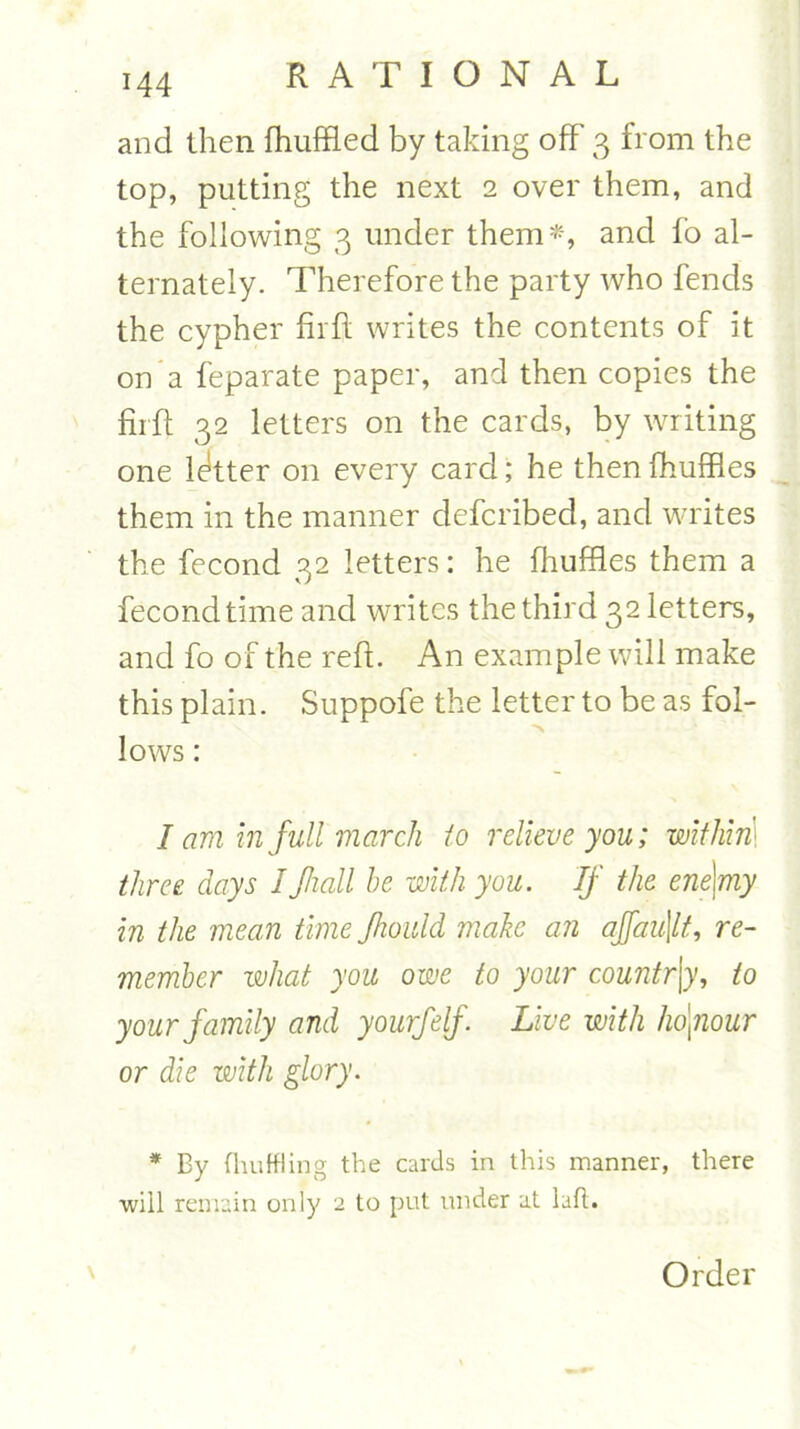 and then fhuffled by taking off 3 from the top, putting the next 2 over them, and the following 3 under them*, and fo al- ternately. Therefore the party who fends the cypher fir ft writes the contents of it on a feparate paper, and then copies the fuff 32 letters on the cards, by writing one letter on every card; he then fhuffles them in the manner defcribed, and writes the fecond 32 letters: he fhuffles them a fecondtime and writes the third 32 letters, and fo of the reft. An example will make this plain. Suppofe the letter to be as fol- lows : I am in full march to relieve you; within three days IJhall he with you. If the ene\my in the mean time Jhould make an ajfau\lt, re- member what you owe to your countr\y, to your family and yourfelf Live with honour or die with glory. * By (huff!ing the cards in this manner, there will remain only 2 to put under at lad. Order