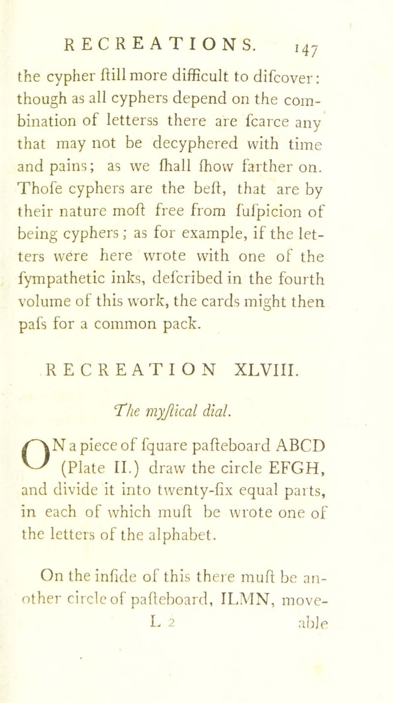 *47 the cypher Rill more difficult to difcover: though as all cyphers depend on the com- bination of letterss there are fcarce any that may not be decyphered with time and pains; as we fhall fhow farther on. Thofe cyphers are the beft, that are by their nature moff free from fulpicion of being cyphers; as for example, if the let- ters were here wrote with one of the fympathetic inks, defcribed in the fourth volume of this work, the cards might then pafs for a common pack. RECREATION XL VIII. The myjlical dial. ON a piece of fquare paffeboard ABCD (Plate II.) draw the circle EFGH, and divide it into twenty-fix equal parts, in each of which mu ft be wrote one of the letters of the alphabet. On the infide of this there muft be an- other circle of paffeboard, ILMN, move- L 2 able