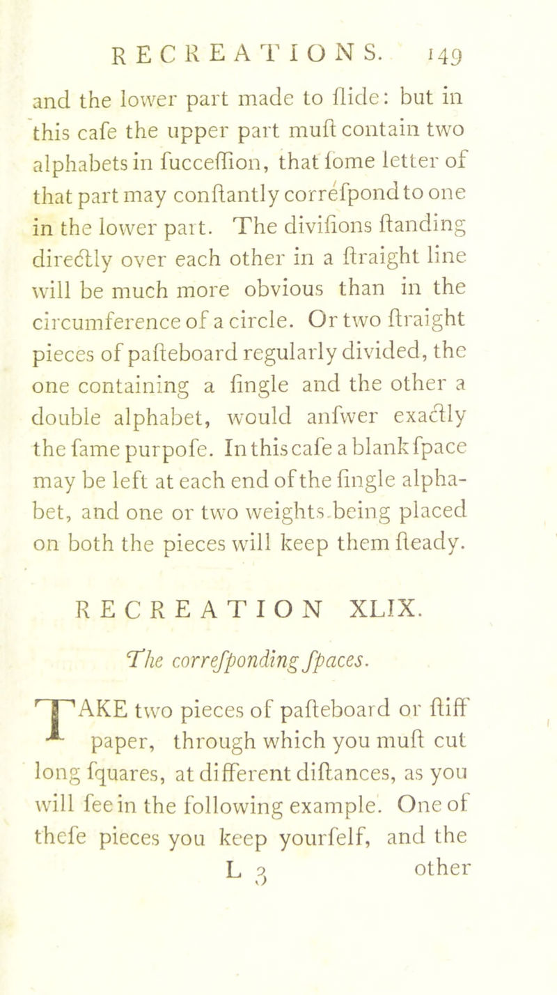 and the lower part made to Hide: but in this cafe the upper part muft contain two alphabets in fucceffion, that lome letter of that part may conftantly correfpond to one in the lower part. The divifions Handing diredtly over each other in a ftraight line will be much more obvious than in the circumference of a circle. Or two ftraight pieces of pafteboard regularly divided, the one containing a lingle and the other a double alphabet, would anfwer exactly the fame purpofe. In this cafe a blank fpace may be left at each end of the lingle alpha- bet, and one or two weights being placed on both the pieces will keep them Ready. RECREATION XLIX. ‘The correjponding fpaces. r I 'AKE two pieces of paReboai d or Riff paper, through which you muR cut long fquares, at different diffances, as you will fee in the following example. One of thefe pieces you keep yourfelf, and the L o, other y)