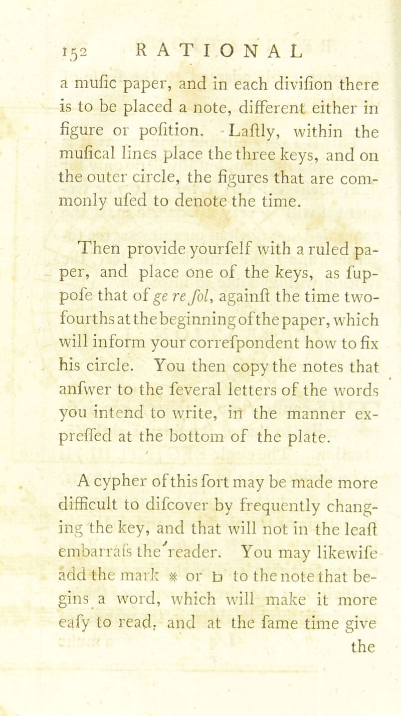 a mufic paper, and in each divifion there is to be placed a note, different either in figure or pofition. Laflly, within the mufical lines place the three keys, and on the outer circle, the figures that are com- monly ufed to denote the time. Then provide yourfelf with a ruled pa- per, and place one of the keys, as fup- pole that of ge re fol, againff the time two- fourths at the beginning of the paper, which will inform your correfpondent how to fix his circle. You then copy the notes that anfwer to the feveral letters of the words you intend to write, in the manner ex- preffed at the bottom of the plate. 7 A cypher of this fort may be made more difficult to difcover by frequently chang- ing the key, and that will not in the leaf! embarrafs the'reader. You may likewife add the mark * or b to the note that be- gins a word, which will make it more eafy to read, and at the fame time give