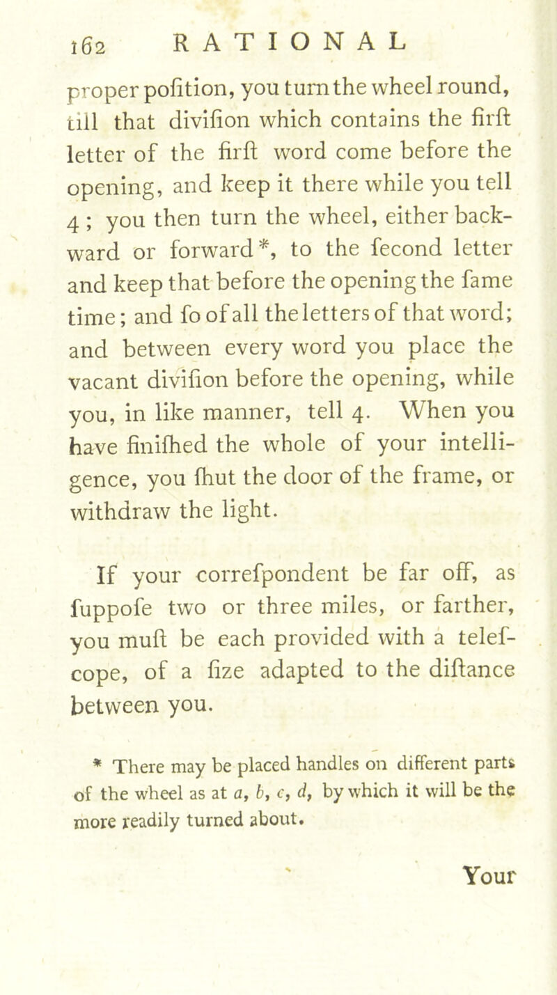 proper portion, you turn the wheel round, till that divifion which contains the firft letter of the firft word come before the opening, and keep it there while you tell 4 ; you then turn the wheel, either back- ward or forward*, to the fecond letter and keep that before the opening the fame time; and fo of all the letters of that word; and between every word you place the vacant divifion before the opening, while you, in like manner, tell 4. When you have finifhed the whole of your intelli- gence, you fhut the door of the frame, or withdraw the light. If your correfpondent be far off, as fuppofe two or three miles, or farther, you muft be each provided with a telef- cope, of a fize adapted to the diftance between you. * There may be placed handles on different parts of the wheel as at a, b, c, d, by which it will be the more readily turned about. Your