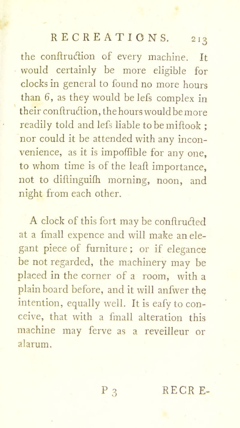 the conftrudion of every machine. It would certainly be more eligible for clocks in general to found no more hours than 6, as they would be lefs complex in their conftrudion, the hours would be more readily told and lefs liable tobemiftook ; nor could it be attended with any incon- venience, as it is impoffible for any one, to whom time is of the leaf! importance, not to difhinguifh morning, noon, and night from each other. A clock of this fort may be conflrucled at a fmall expence and will make an ele- gant piece of furniture; or if elegance be not regarded, the machinery may be placed in the corner of a room, with a plain board before, and it will anfwer th$ intention, equally well. It is eafy to con- ceive, that with a fmall alteration this machine may ferve as a reveilleur or alarum.