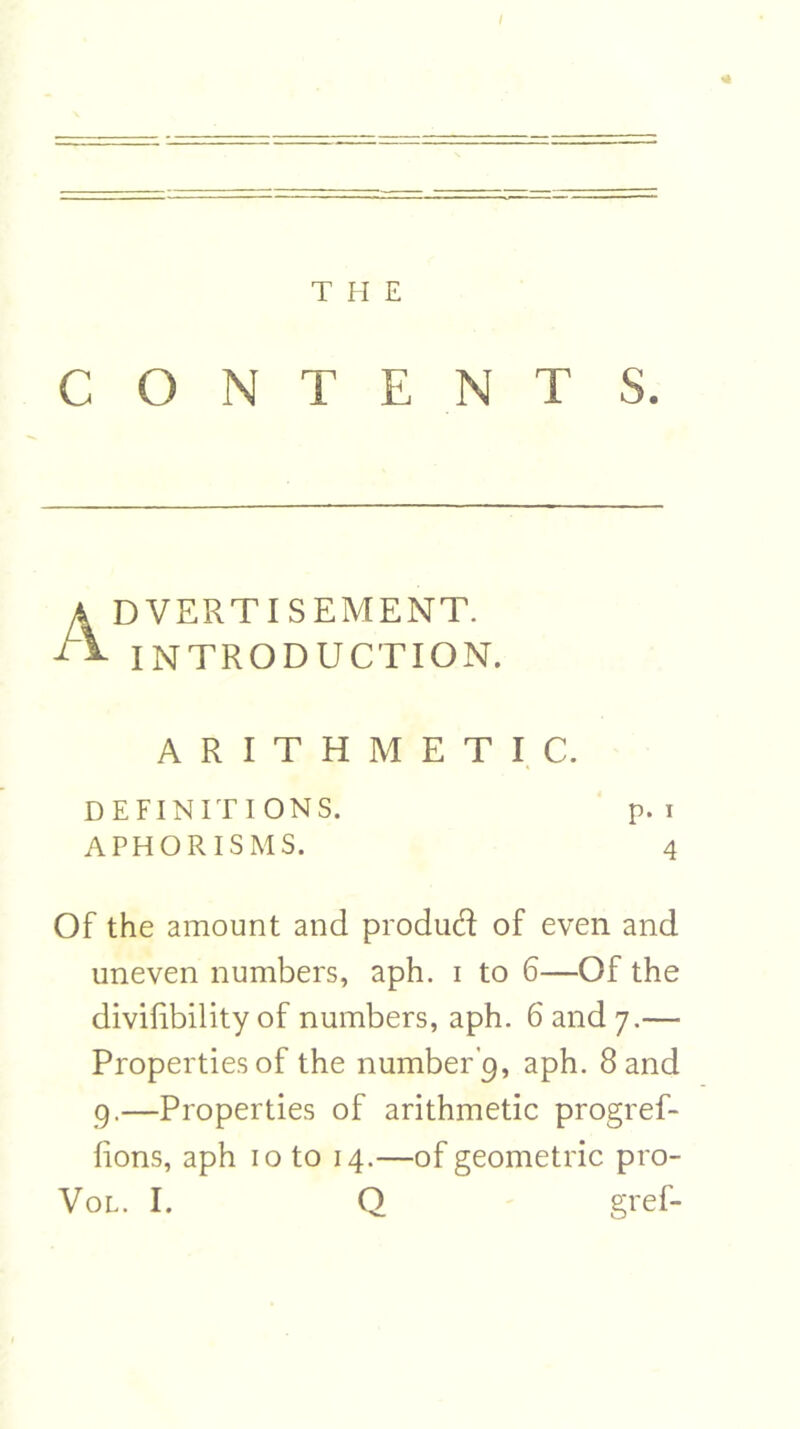 I T H E CONTENTS. Advertisement. INTRODUCTION. ARITHMETIC. DEFINITIONS. p. i APHORISMS. 4 Of the amount and produd of even and uneven numbers, aph. i to 6—Of the divilibility of numbers, aph. 6 and 7.— Properties of the number’9, aph. 8 and 9.—Properties of arithmetic progref- lions, aph 10 to 14.—of geometric pro- Vol. I. Q gref-