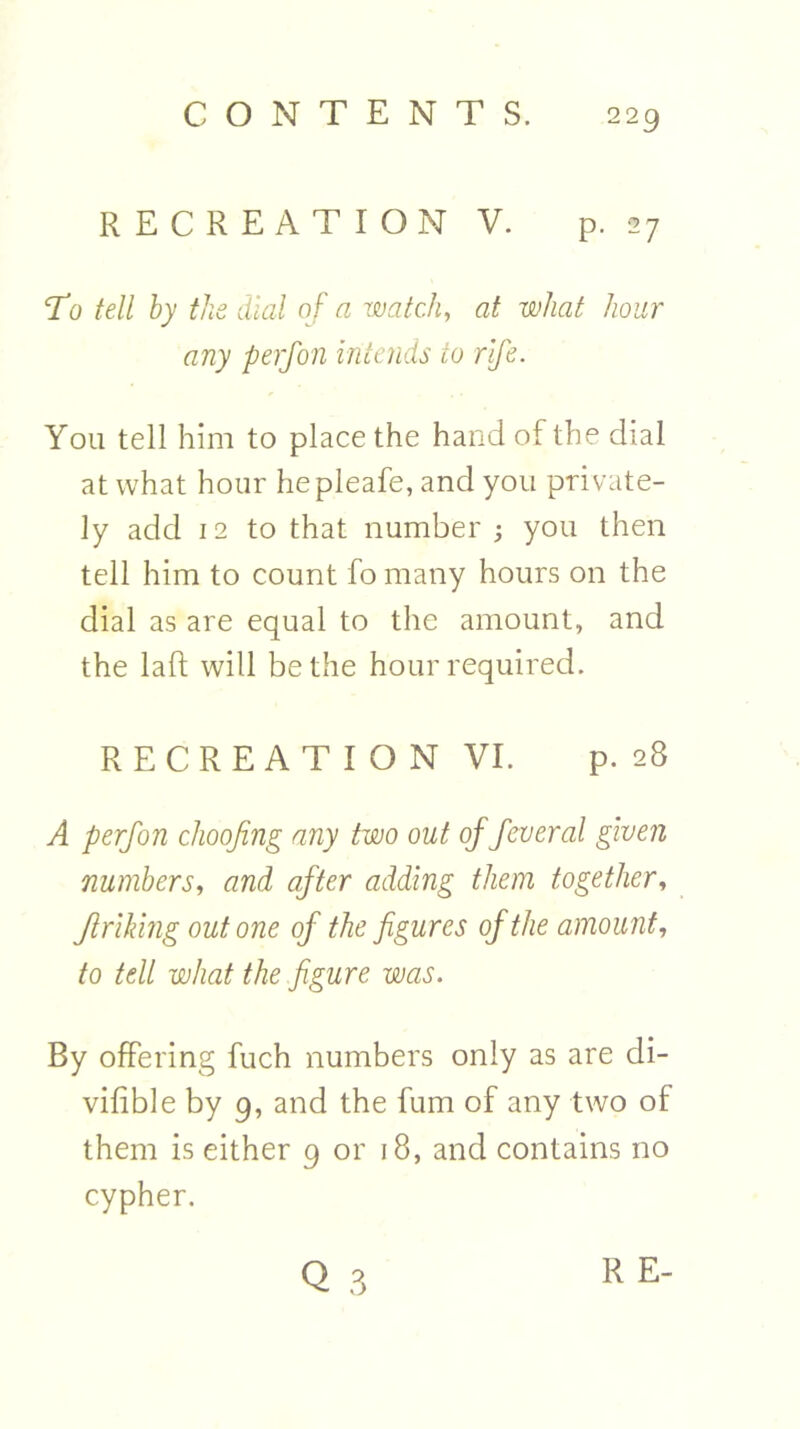 RECREATION V. p. 27 To tell by the dial of a watch, at what hour any perfon intends to rife. You tell him to place the hand of the dial at what hour hepleafe, and you private- ly add 12 to that number ; you then tell him to count fo many hours on the dial as are equal to the amount, and the laft will be the hour required. RECREATION VI. p. 28 A perfon choofing any two out of feveral given numbers, and after adding them together, Jtriking out one of the figures of the amount, to tell what the figure was. By offering fuch numbers only as are di- vifible by 9, and the fum of any two of them is either 9 or 18, and contains no cypher. 3