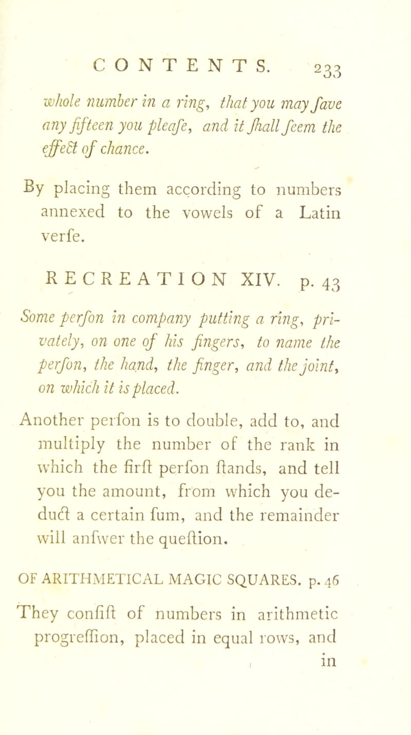 whole number in a ring, that you may Jove any fifteen you pleafe, and it Jhallfeem the effect of chance. By placing them according to numbers annexed to the vowels of a Latin verfe. RECREATION XIV. p. 43 Some perfon in company putting a ring, pri- vately, on one of his fingers, to name the perfon, the hand, the finger, and the joint, on which it is placed. Another perfon is to double, add to, and multiply the number of the rank in which the RrR perfon Rands, and tell you the amount, from which you de- dud a certain fum, and the remainder will anfwer the queRion. OF ARITHMETICAL MAGIC SQUARES, p. 46 They confiR of numbers in arithmetic progreRion, placed in equal rows, and / in