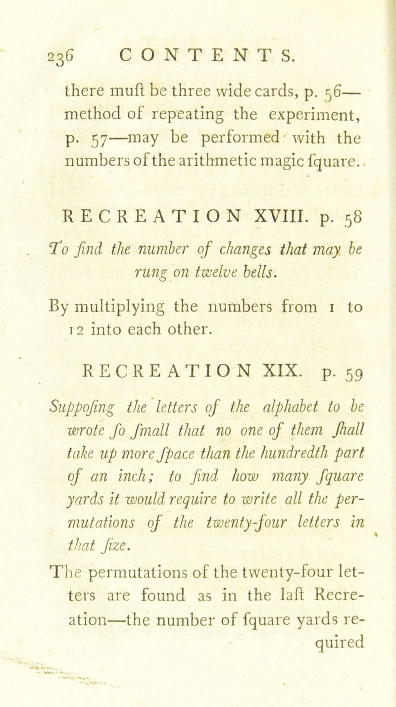 there mufl be three wide cards, p. 56— method of repeating the experiment, p. 57—may be performed - with the numbers of the arithmetic magic fquar.e.. RECREATION XVIII. p. 58 To find the number of changes that may be rung on twelve bells. By multiplying the numbers from 1 to 12 into each other. RECREATION XIX. p. 59 Suppofing the letters of the alphabet to be wrote fo fmall that no one of them Jhall take up more fpace than the hundredth part of an inch; to find how many fquare yards it would require to write all the per- mutations of the twenty-four letters in that fize. i The permutations of the twenty-four let- ters are found as in the laft Recre- ation—the number of fquare yards re- quired