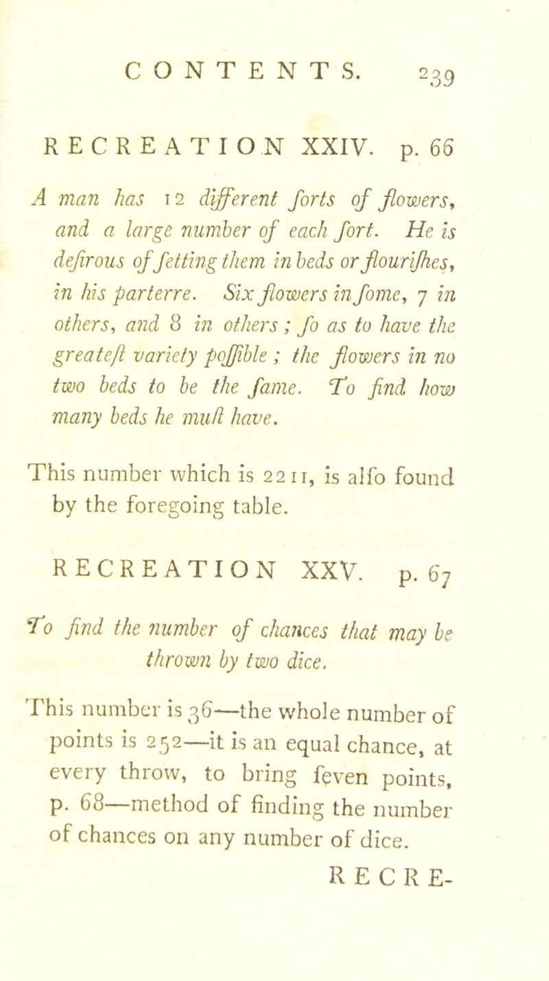 RECREATION XXIV. p. 65 A man has 12 different forts of flowers, and a large number of each fort. He is def rous of fetting them in beds orflourifkes, in his parterre. Six flowers in fome, 7 in others, and 8 in others ; Jo as to have the greatefl variety poffible ; the flowers in no two beds to be the fame. T0 find how many beds he mu hi have. This number which is 2211, is alfo found by the foregoing table. RECREATION XXV. p. 67 fo find the number of chances that may be thrown by two dice. This number is 36—the whole number of points is 252—it is an equal chance, at every throw, to bring feven points, P- 6° method of finding the number of chances on any number of dice.