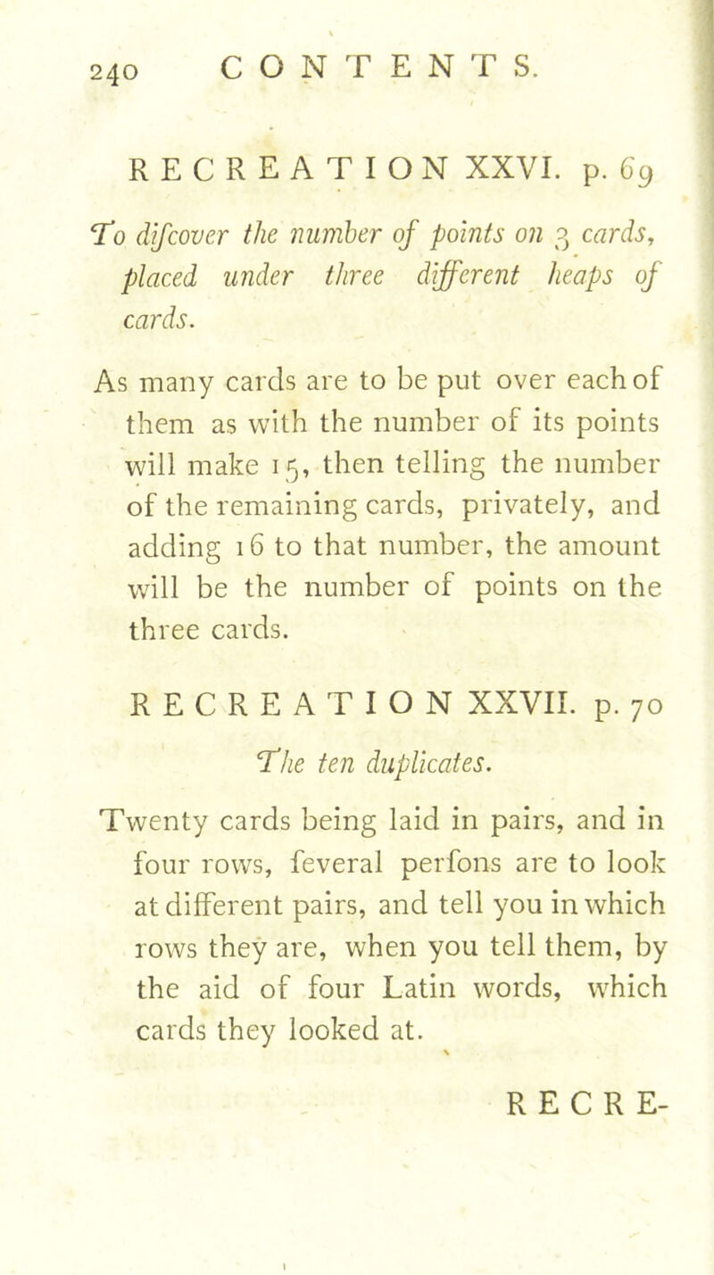 RECREATION XXVI. p. 69 To difcover the number of points on 3 cards, placed under three different heaps of cards. As many cards are to be put over each of them as with the number of its points will make 15, then telling the number of the remaining cards, privately, and adding 16 to that number, the amount will be the number of points on the three cards. RECREATION XXVII. p. 70 'The ten duplicates. Twenty cards being laid in pairs, and in four rows, feveral perfons are to look at different pairs, and tell you in which rows they are, when you tell them, by the aid of four Latin words, which cards they looked at.