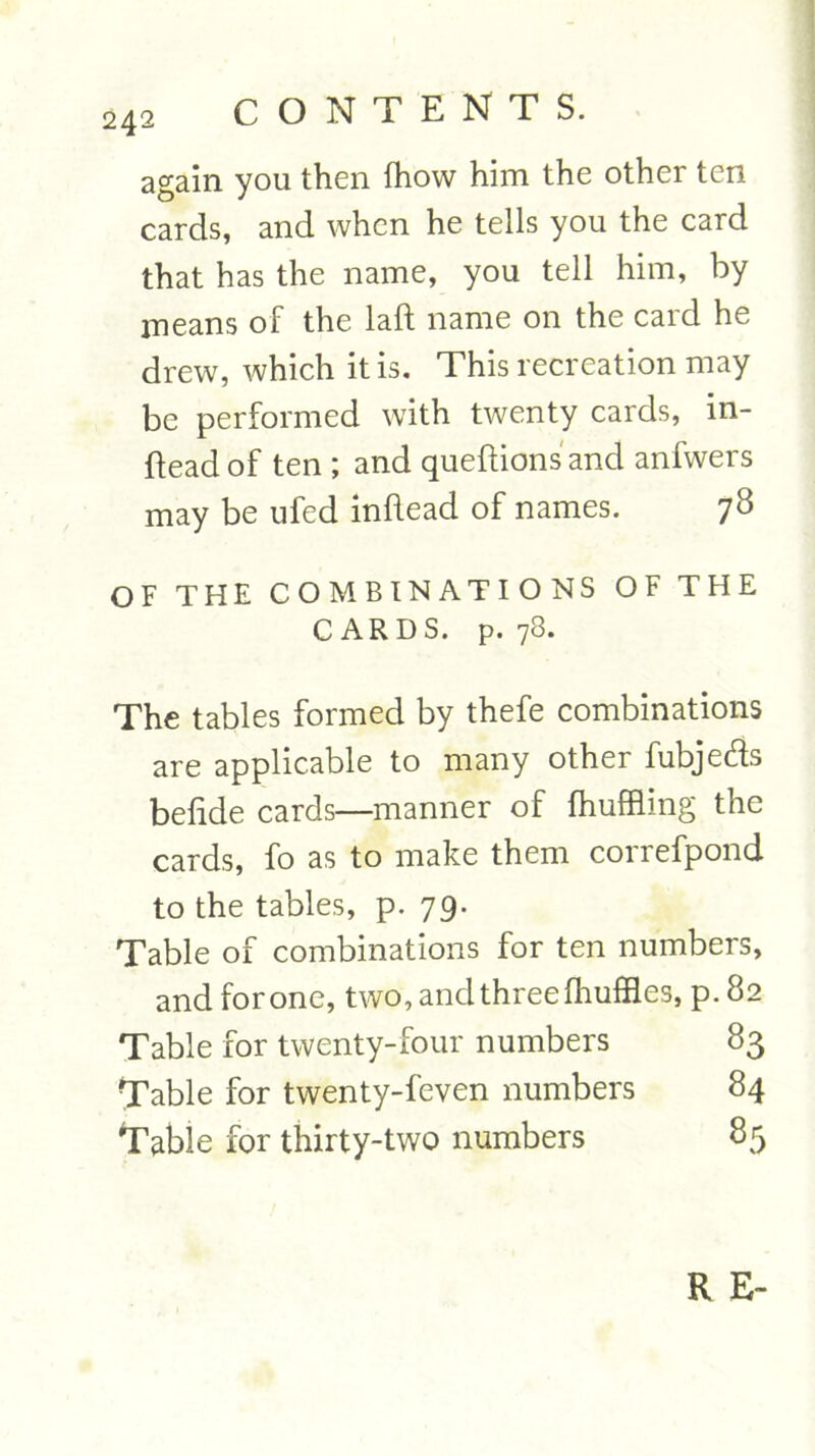 again you then fhow him the other ten cards, and when he tells you the card that has the name, you tell him, by means of the laft name on the card he drew, which it is. This recreation may be performed with twenty cards, in- dead of ten; and quedionsand anfwers may be ufed indead of names. 78 OF THE COMBINATIONS OF THE CARDS, p. 78. The tables formed by thefe combinations are applicable to many other fubjefls belide cards—manner of fhuffling the cards, fo as to make them correfpond to the tables, p. 79. Table of combinations for ten numbers, andforone, two, and three fhuffles, p.82 Table for twenty-four numbers 83 Table for twenty-feven numbers 84 Table for thirty-two numbers 85 R E~