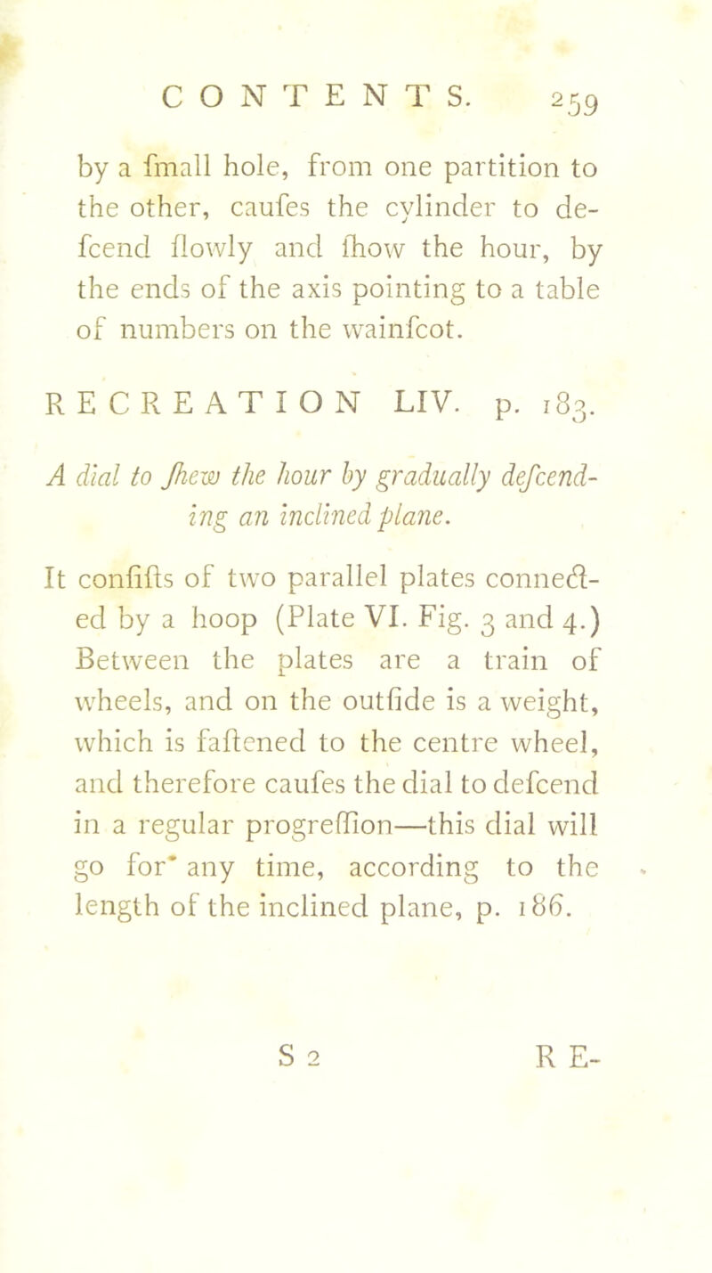 by a fmall hole, from one partition to the other, caufes the cylinder to de- fcend flowly and fhow the hour, by the ends of the axis pointing to a table of numbers on the wainfcot. RECREATION LIV. p.183. A dial to Jhew the hour by gradually defcend- ing an inclined plane. It confifts of two parallel plates connect- ed by a hoop (Plate VI. Fig. 3 and 4.) Between the plates are a train of wheels, and on the outfide is a weight, which is faftened to the centre wheel, and therefore caufes the dial to defcend in a regular progreffion—this dial will go for* any time, according to the length of the inclined plane, p. 18b.